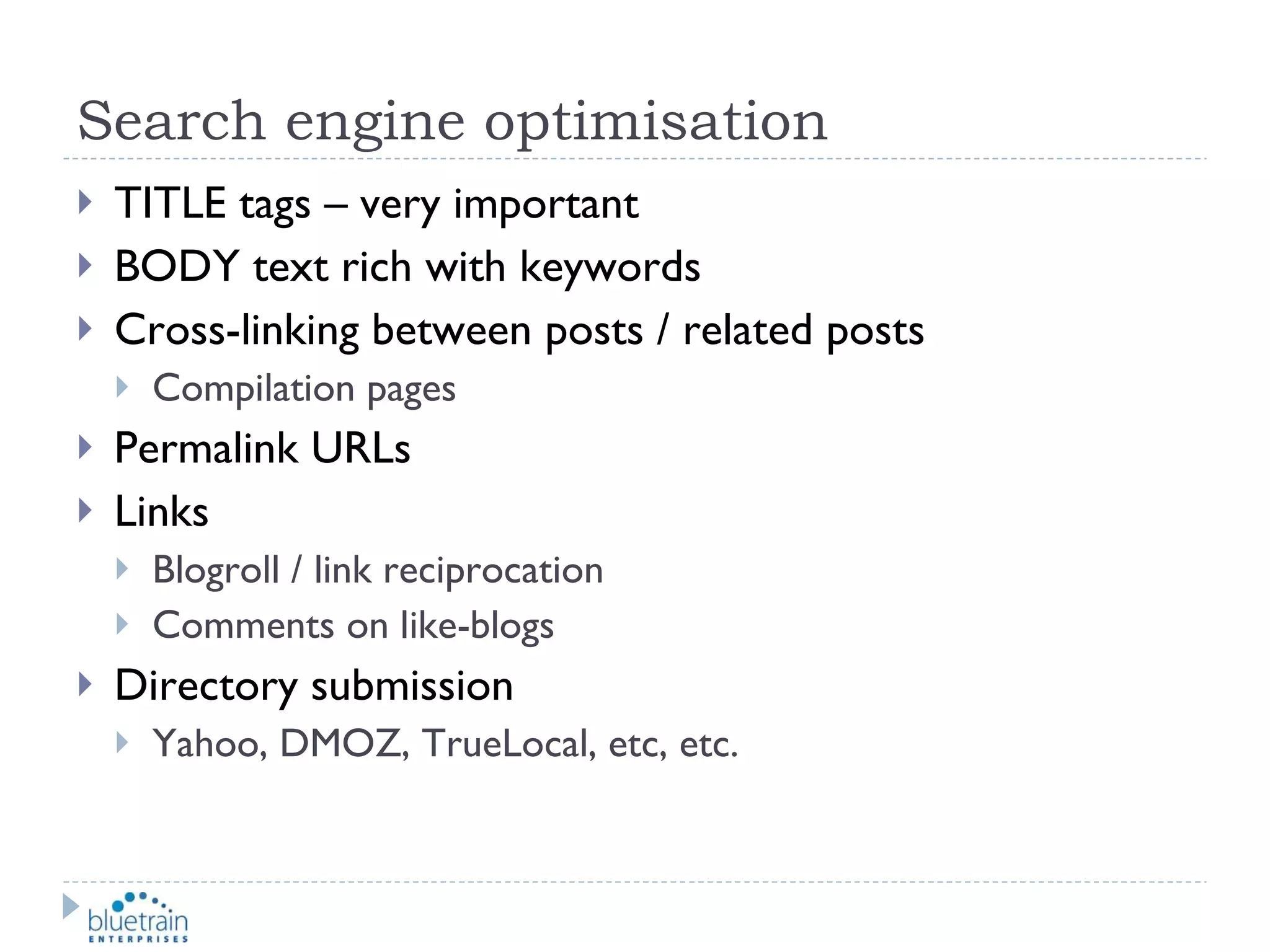 Search engine optimisation TITLE tags – very important BODY text rich with keywords Cross-linking between posts / related posts Compilation pages Permalink URLs Links Blogroll / link reciprocation Comments on like-blogs Directory submission Yahoo, DMOZ, TrueLocal, etc, etc. 