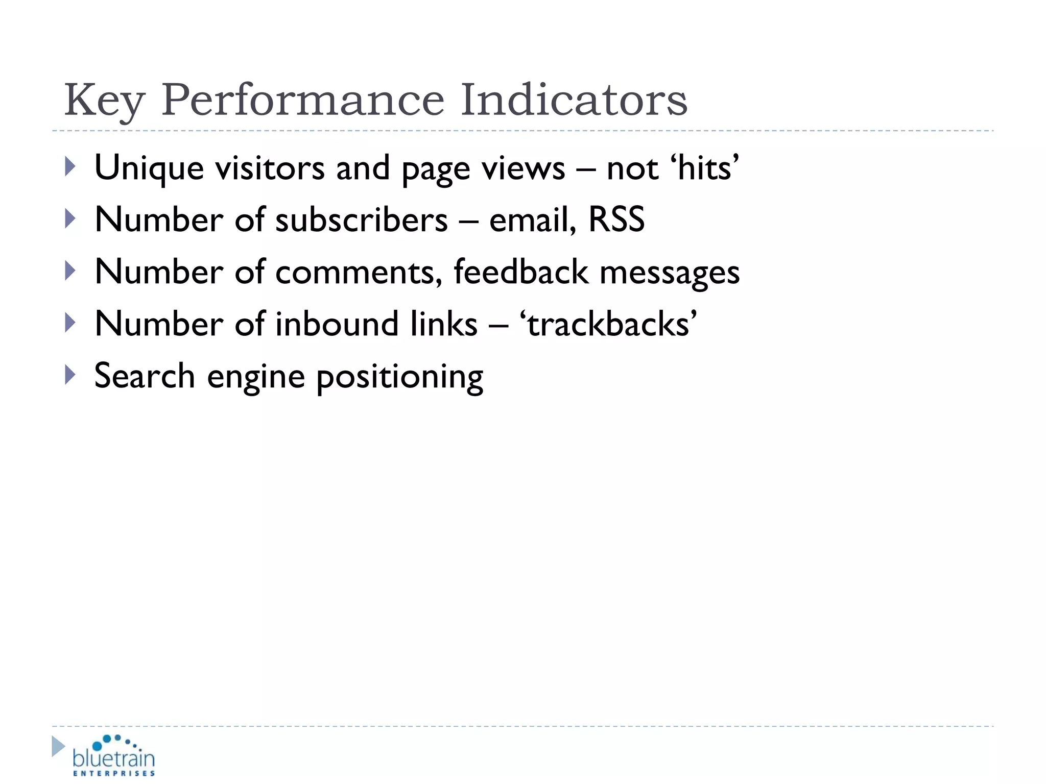 Key Performance Indicators Unique visitors and page views – not ‘hits’ Number of subscribers – email, RSS Number of comments, feedback messages Number of inbound links – ‘trackbacks’ Search engine positioning 