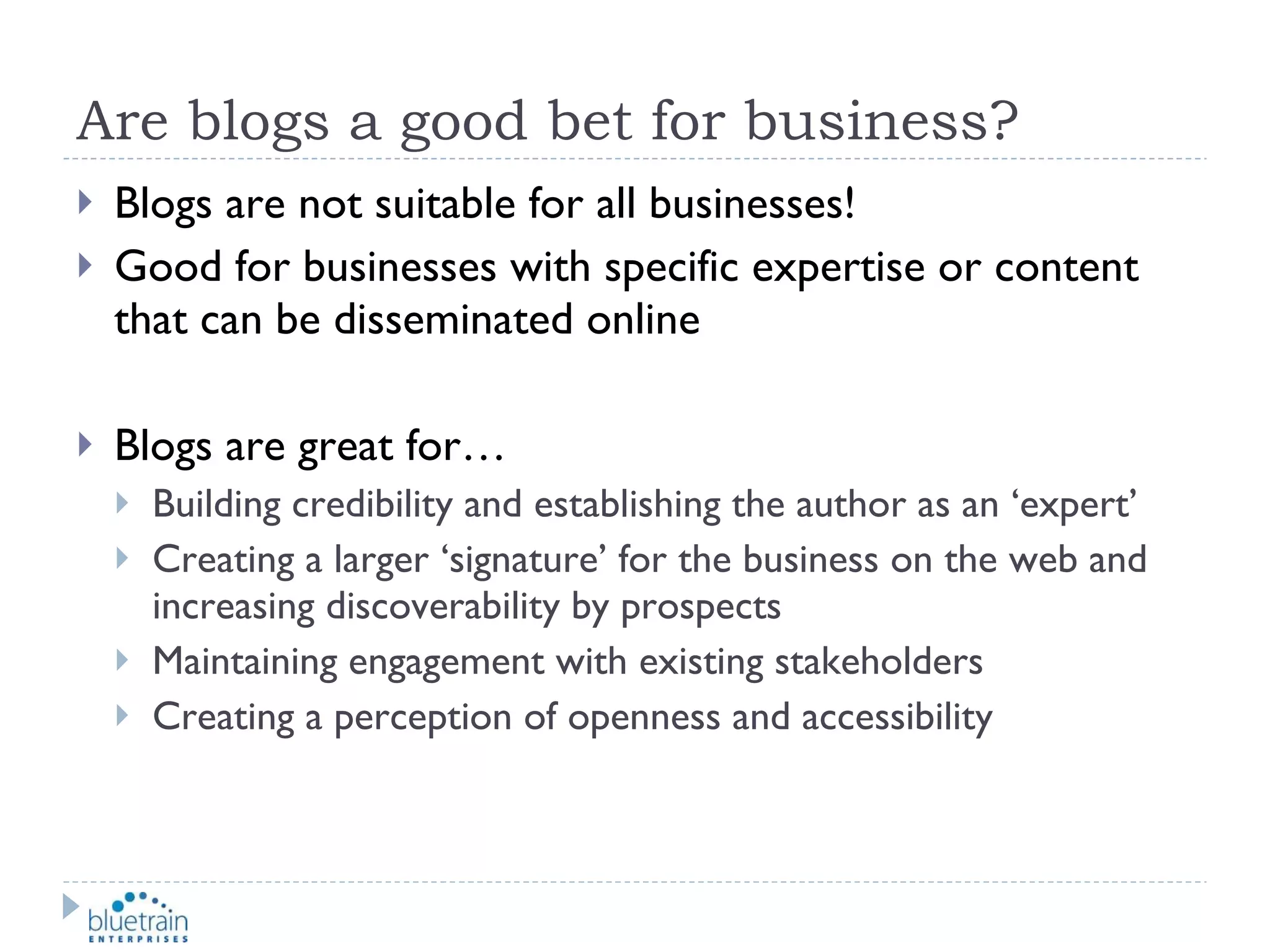 Are blogs a good bet for business? Blogs are not suitable for all businesses! Good for businesses with specific expertise or content that can be disseminated online Blogs are great for… Building credibility and establishing the author as an ‘expert’ Creating a larger ‘signature’ for the business on the web and increasing discoverability by prospects Maintaining engagement with existing stakeholders Creating a perception of openness and accessibility 