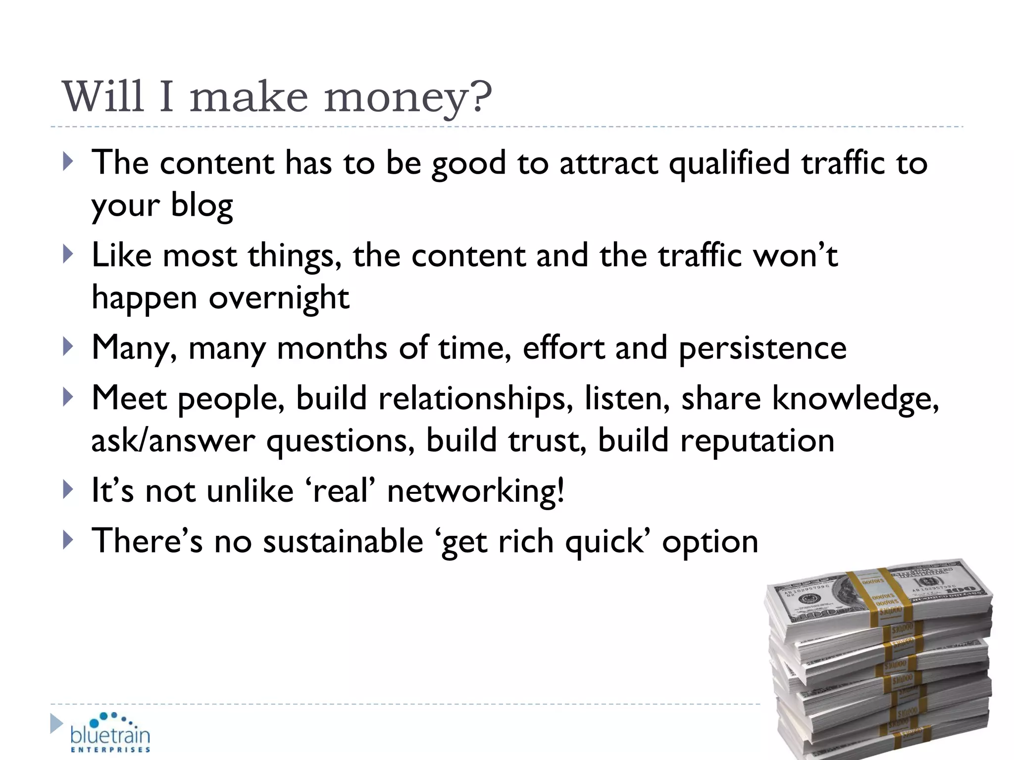 Will I make money? The content has to be good to attract qualified traffic to your blog Like most things, the content and the traffic won’t happen overnight Many, many months of time, effort and persistence Meet people, build relationships, listen, share knowledge, ask/answer questions, build trust, build reputation It’s not unlike ‘real’ networking! There’s no sustainable ‘get rich quick’ option 