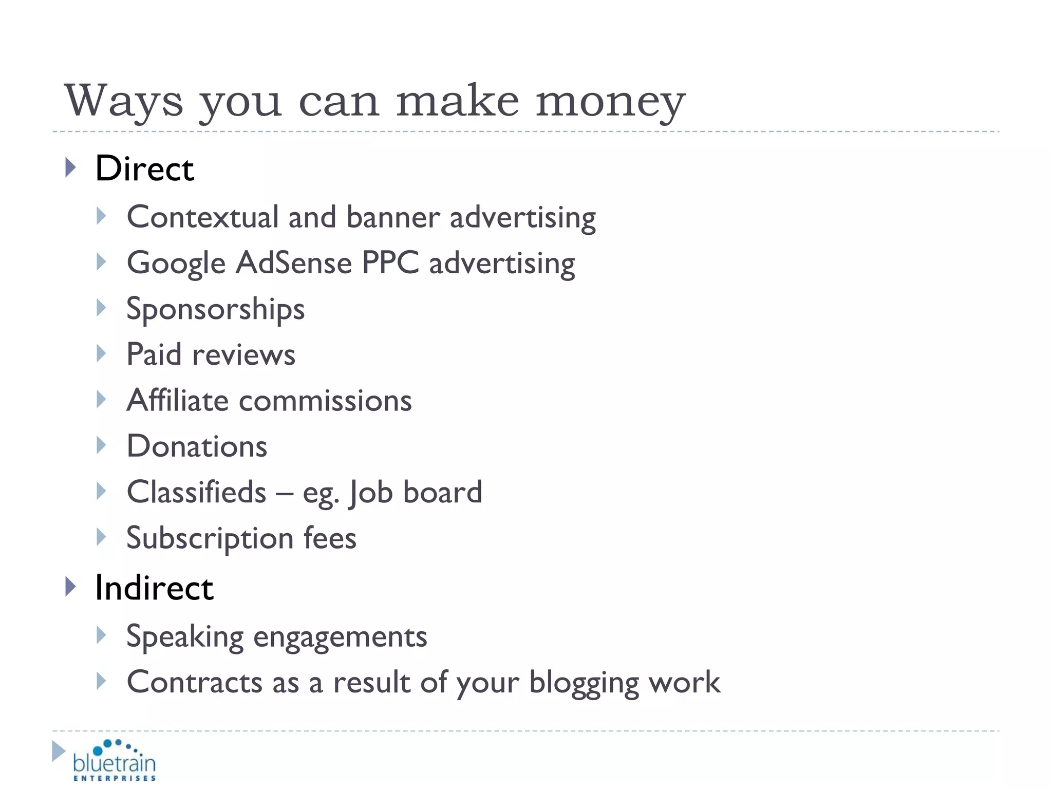 Ways you can make money Direct Contextual and banner advertising Google AdSense PPC advertising Sponsorships Paid reviews Affiliate commissions Donations Classifieds – eg. Job board Subscription fees Indirect Speaking engagements Contracts as a result of your blogging work 
