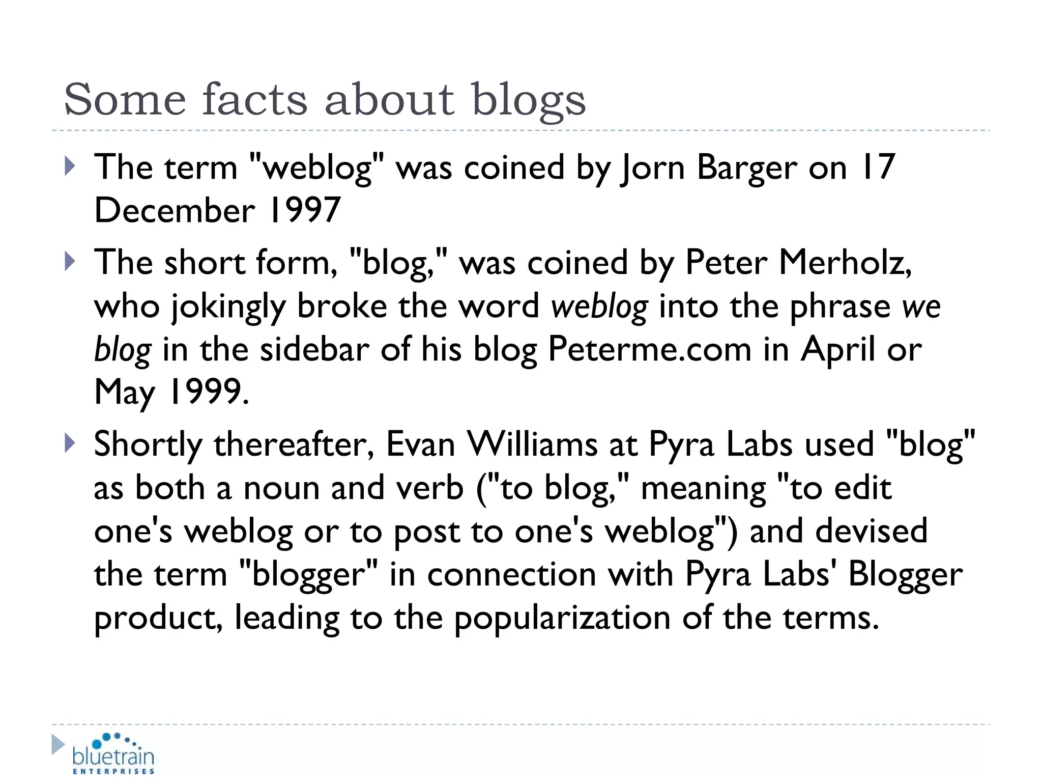 Some facts about blogs The term "weblog" was coined by Jorn Barger on 17 December 1997 The short form, "blog," was coined by Peter Merholz, who jokingly broke the word  weblog  into the phrase  we blog  in the sidebar of his blog Peterme.com in April or May 1999. Shortly thereafter, Evan Williams at Pyra Labs used "blog" as both a noun and verb ("to blog," meaning "to edit one's weblog or to post to one's weblog") and devised the term "blogger" in connection with Pyra Labs' Blogger product, leading to the popularization of the terms. 