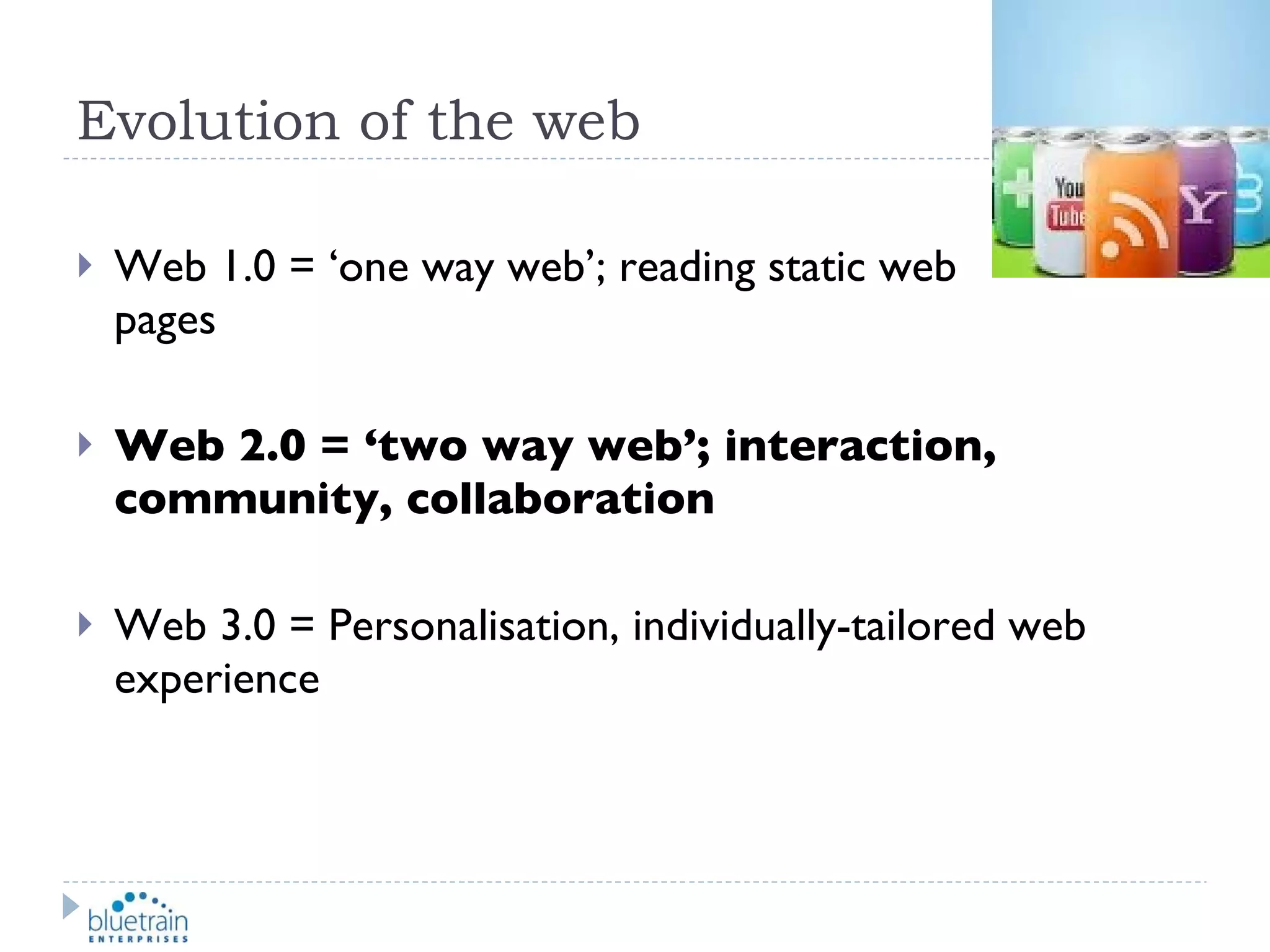 Evolution of the web Web 1.0 = ‘one way web’; reading static web  pages Web 2.0 = ‘two way web’; interaction, community, collaboration Web 3.0 = Personalisation, individually-tailored web experience 