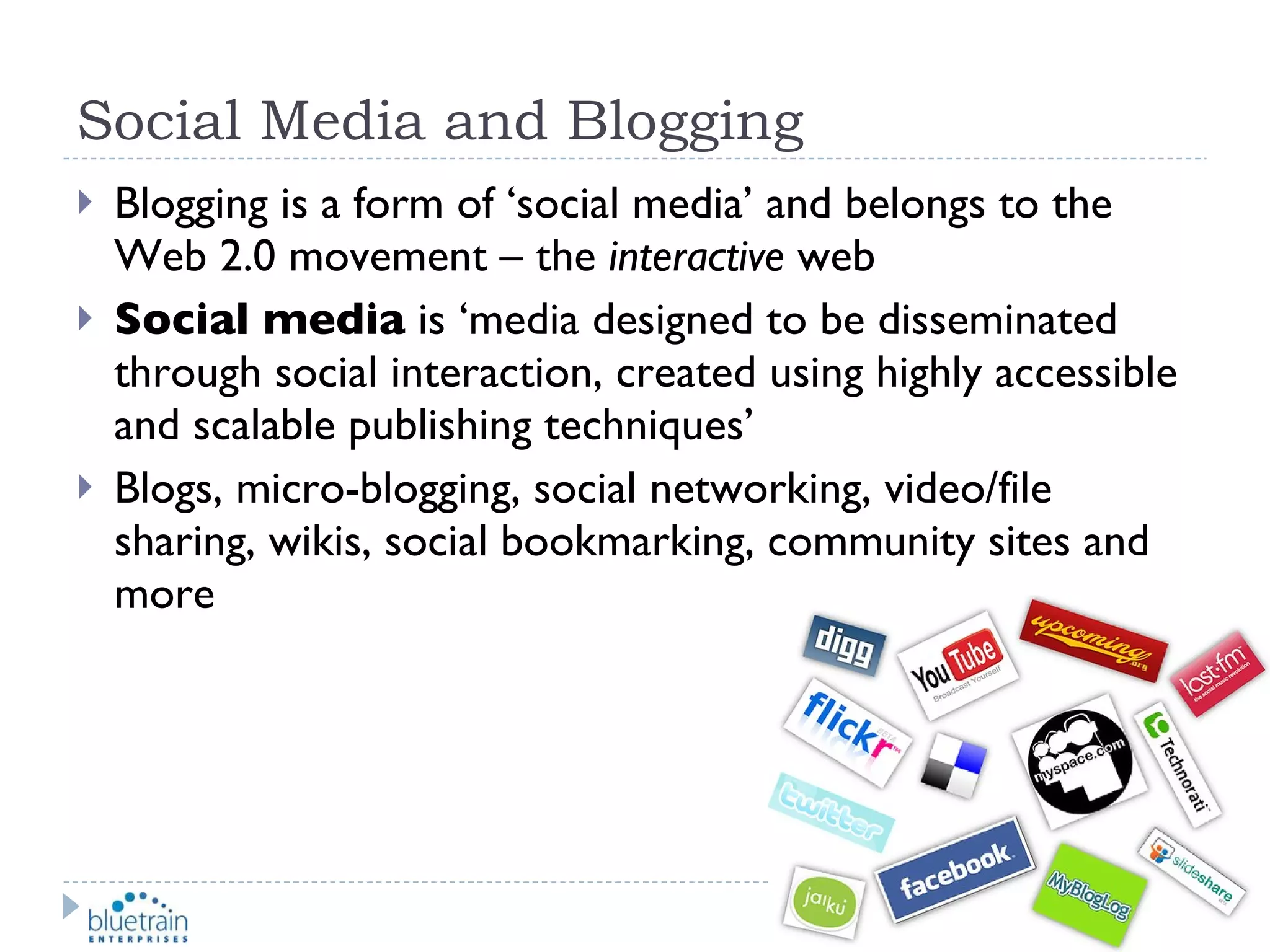 Social Media and Blogging Blogging is a form of ‘social media’ and belongs to the Web 2.0 movement – the  interactive  web Social media  is ‘media designed to be disseminated through social interaction, created using highly accessible and scalable publishing techniques’ Blogs, micro-blogging, social networking, video/file sharing, wikis, social bookmarking, community sites and more 