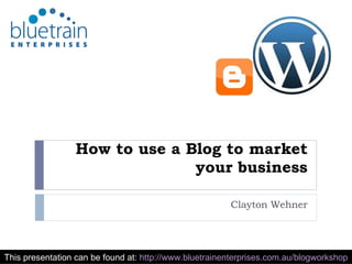 How to use a Blog to market your business Clayton Wehner This presentation can be found at:  http://www.bluetrainenterprises.com.au/blogworkshop   