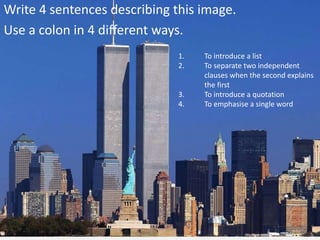 Write 4 sentences describing this image.
Use a colon in 4 different ways.
1. To introduce a list
2. To separate two independent
clauses when the second explains
the first
3. To introduce a quotation
4. To emphasise a single word
 