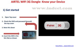 1. Open Top cover
2. Check the SSID and password beneath
the top cover
3. Note this down
4. Insert the SIM in the
Sim Slot as shown
1) Get started
AIRTEL WIFI 3G Dongle- Know your Device
Know More: www.IndCel.com
 