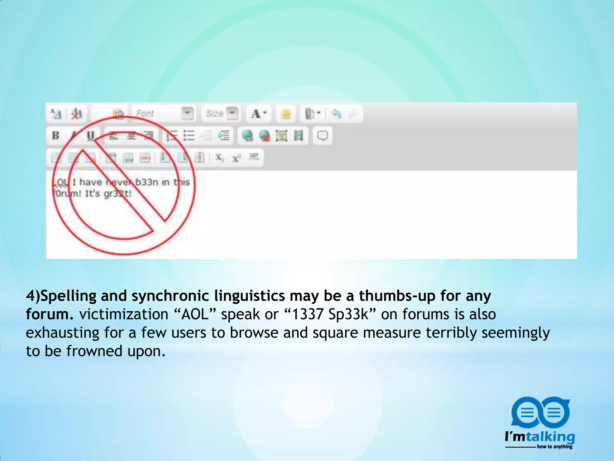 4)Spelling and synchronic linguistics may be a thumbs-up for any
forum. victimization “AOL” speak or “1337 Sp33k” on forums is also
exhausting for a few users to browse and square measure terribly seemingly
to be frowned upon.
 