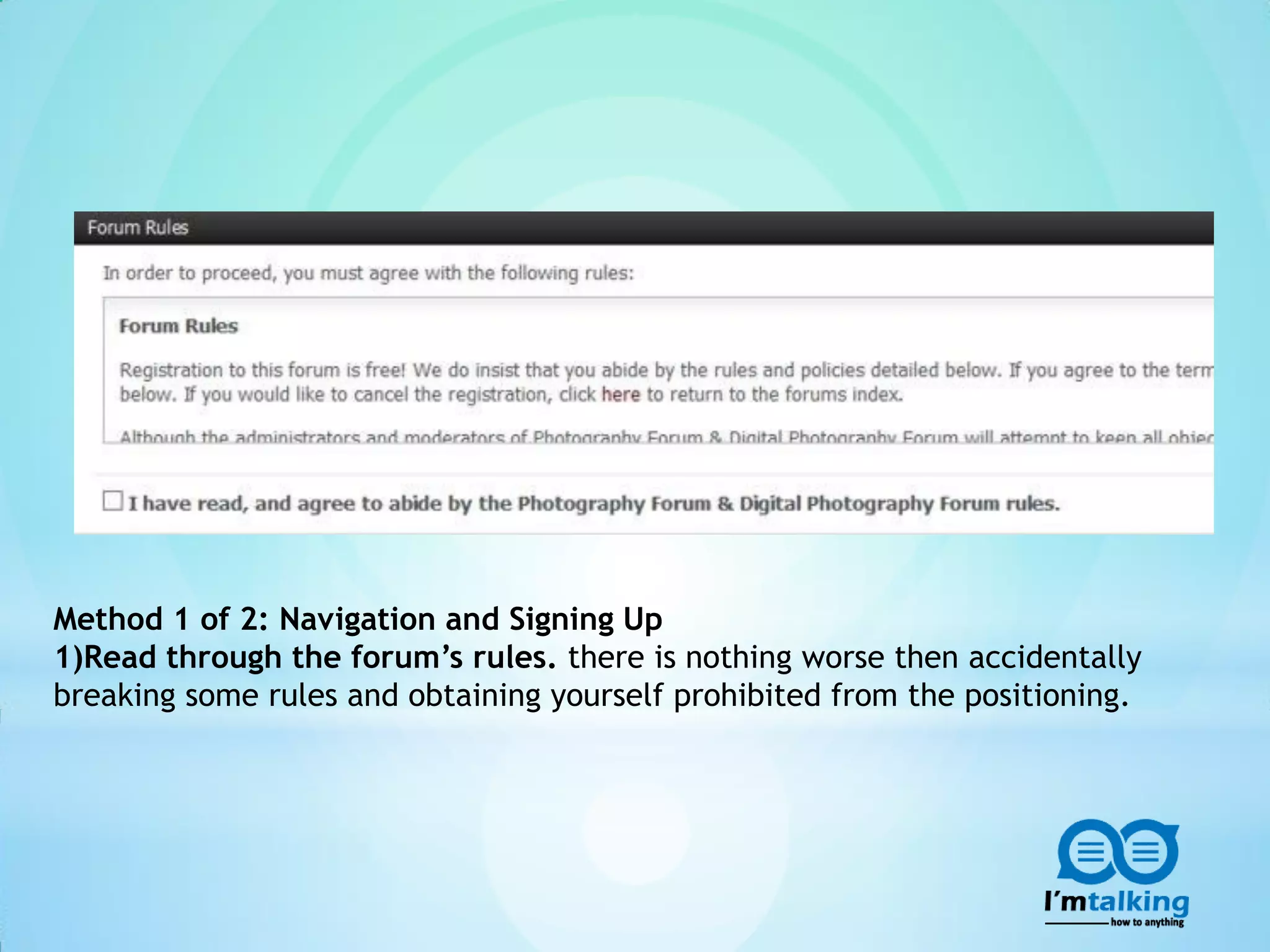 Method 1 of 2: Navigation and Signing Up
1)Read through the forum’s rules. there is nothing worse then accidentally
breaking some rules and obtaining yourself prohibited from the positioning.
 