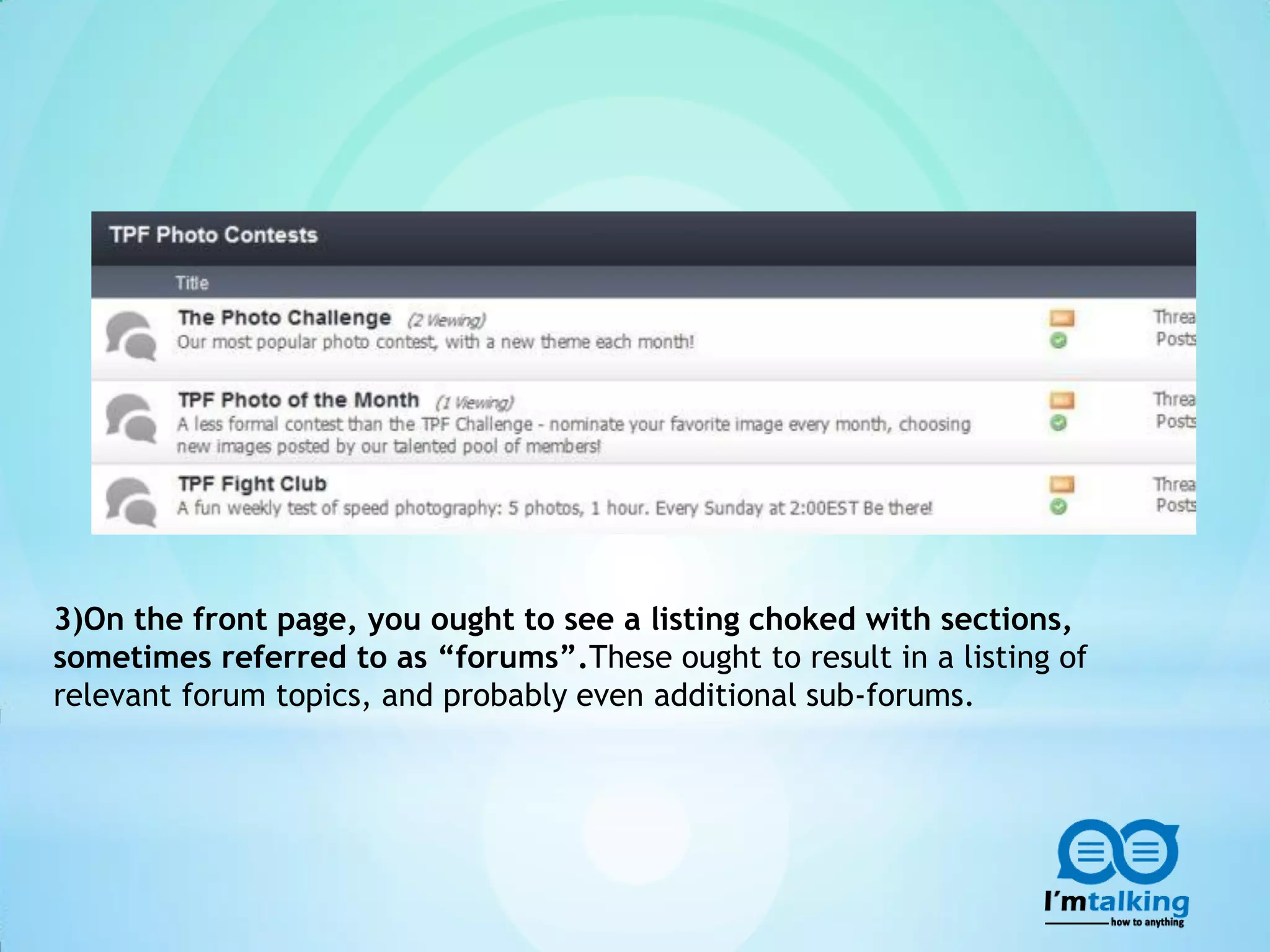 3)On the front page, you ought to see a listing choked with sections,
sometimes referred to as “forums”.These ought to result in a listing of
relevant forum topics, and probably even additional sub-forums.
 