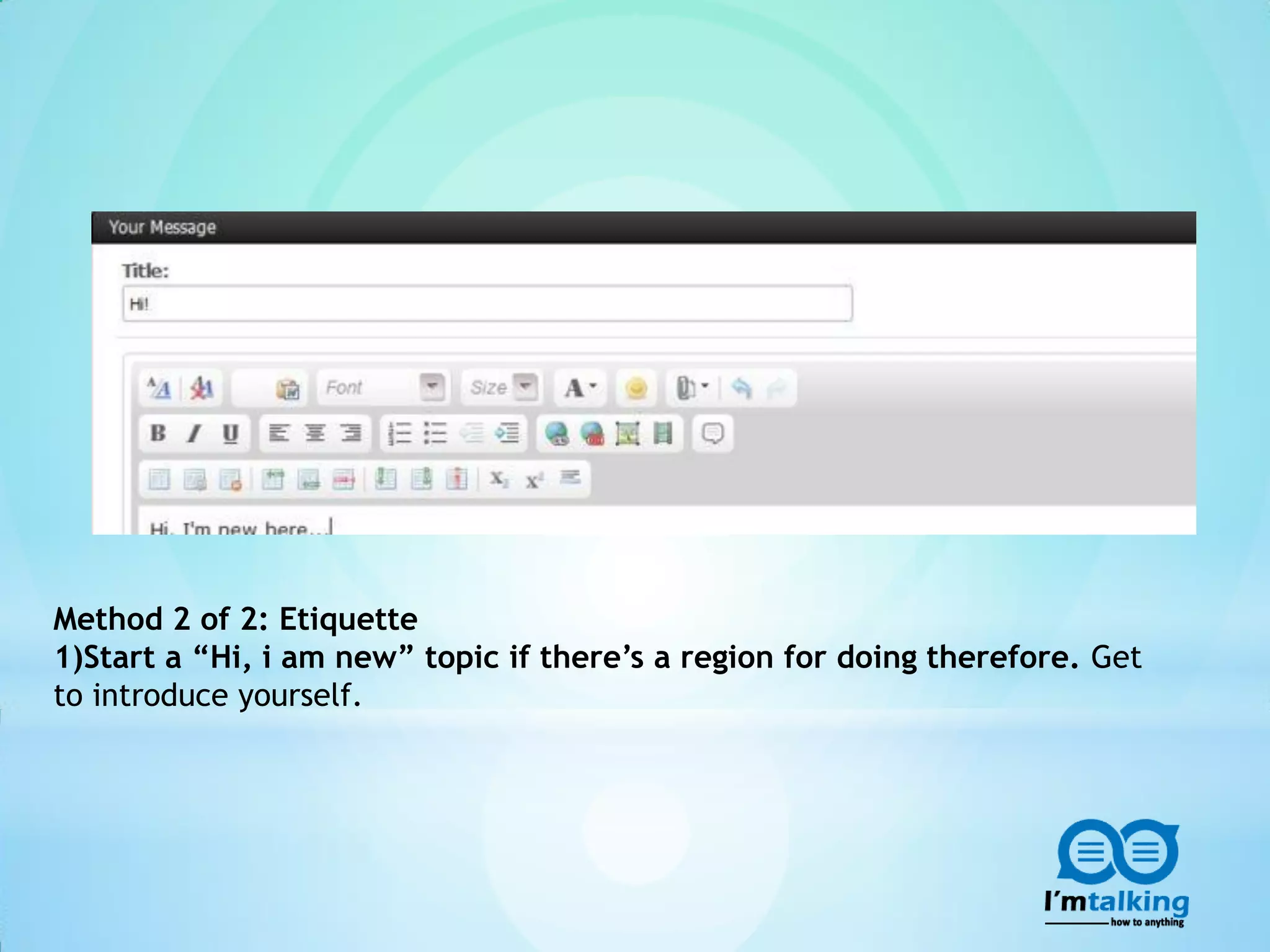 Method 2 of 2: Etiquette
1)Start a “Hi, i am new” topic if there’s a region for doing therefore. Get
to introduce yourself.
 