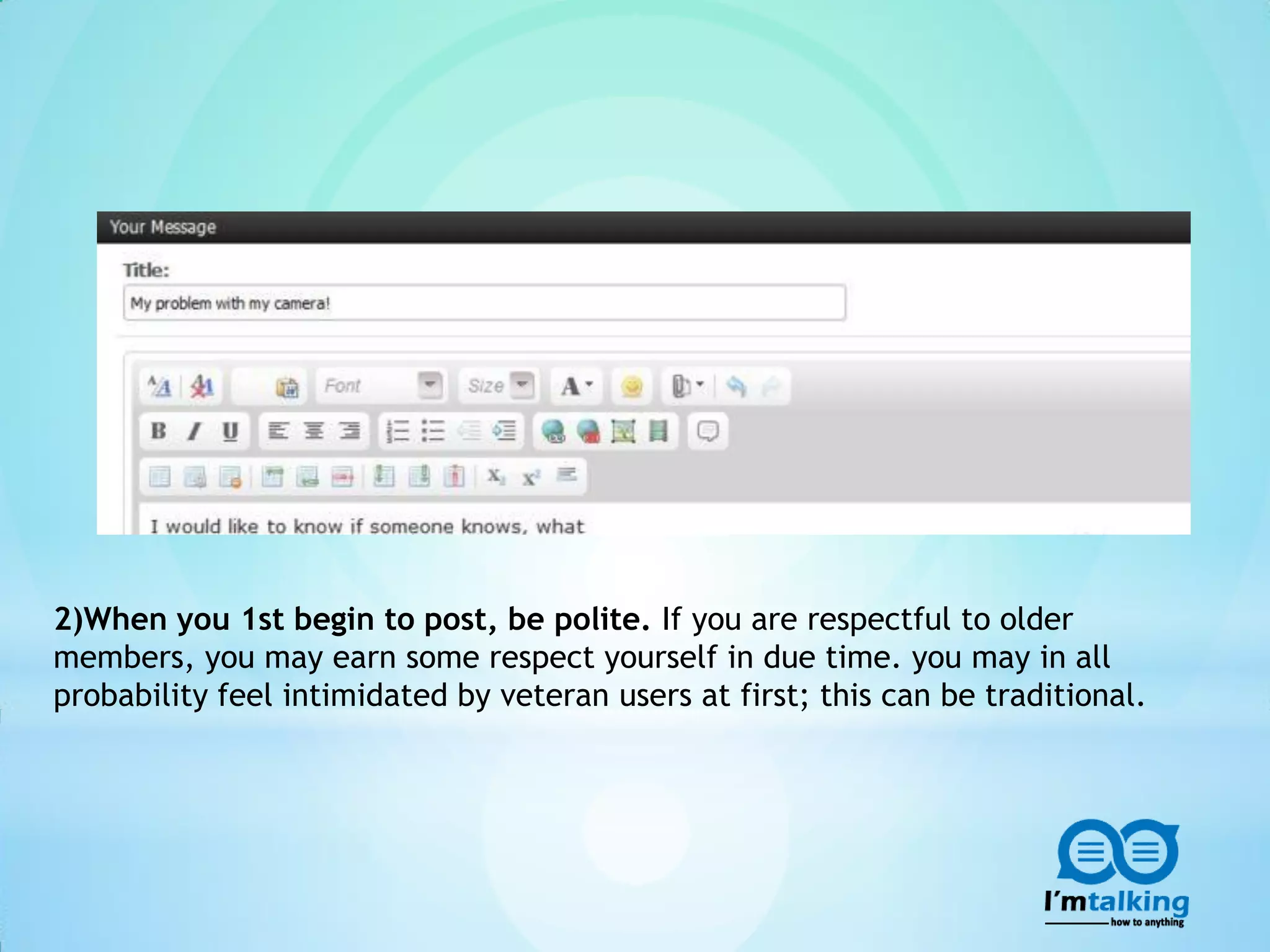 2)When you 1st begin to post, be polite. If you are respectful to older
members, you may earn some respect yourself in due time. you may in all
probability feel intimidated by veteran users at first; this can be traditional.
 