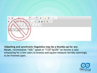 4)Spelling and synchronic linguistics may be a thumbs-up for any
forum. victimization “AOL” speak or “1337 Sp33k” on forums is also
exhausting for a few users to browse and square measure terribly seemingly
to be frowned upon.
 
