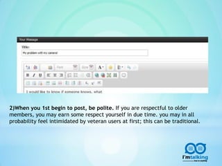 2)When you 1st begin to post, be polite. If you are respectful to older
members, you may earn some respect yourself in due time. you may in all
probability feel intimidated by veteran users at first; this can be traditional.
 