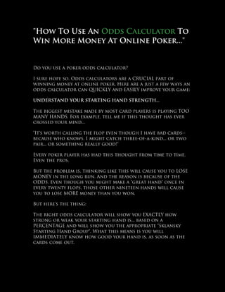 "How To Use An Odds Calculator To
Win More Money At Online Poker..."


Do you use a poker odds calculator?

I sure hope so. Odds calculators are a CRUCIAL part of
winning money at online poker. Here are a just a few ways an
odds calculator can QUICKLY and EASILY improve your game:

UNDERSTAND YOUR STARTING HAND STRENGTH...

The biggest mistake made by most card players is playing TOO
MANY HANDS. For example, tell me if this thought has ever
crossed your mind...

"It's worth calling the flop even though I have bad cards--
because who knows, I might catch three-of-a-kind... or two
pair... or something really good!"

Every poker player has had this thought from time to time.
Even the pros.

But the problem is, thinking like this will cause you to LOSE
MONEY in the long run. And the reason is because of the
ODDS. Even though you might make a "great hand" once in
every twenty flops, those other nineteen hands will cause
you to lose MORE money than you won.

But here's the thing:

The right odds calculator will show you EXACTLY how
strong or weak your starting hand is... based on a
PERCENTAGE and will show you the appropriate "Sklansky
Starting Hand Group". What this means is you will
IMMEDIATELY know how good your hand is, as soon as the
cards come out.
 