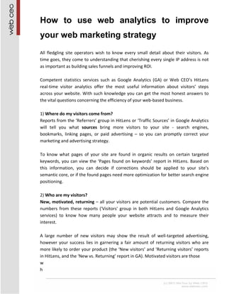 How to use web analytics to improve
your web marketing strategy
All fledgling site operators wish to know every small detail about their visitors. As
time goes, they come to understanding that cherishing every single IP address is not
as important as building sales funnels and improving ROI.

Competent statistics services such as Google Analytics (GA) or Web CEO’s HitLens
real-time visitor analytics offer the most useful information about visitors’ steps
across your website. With such knowledge you can get the most honest answers to
the vital questions concerning the efficiency of your web-based business.

1) Where do my visitors come from?
Reports from the ‘Referrers’ group in HitLens or ‘Traffic Sources’ in Google Analytics
will tell you what sources bring more visitors to your site - search engines,
bookmarks, linking pages, or paid advertising – so you can promptly correct your
marketing and advertising strategy.

To know what pages of your site are found in organic results on certain targeted
keywords, you can view the ‘Pages found on keywords’ report in HitLens. Based on
this information, you can decide if corrections should be applied to your site’s
semantic core, or if the found pages need more optimization for better search engine
positioning.

2) Who are my visitors?
New, motivated, returning – all your visitors are potential customers. Compare the
numbers from these reports ('Visitors' group in both HitLens and Google Analytics
services) to know how many people your website attracts and to measure their
interest.

A large number of new visitors may show the result of well-targeted advertising,
however your success lies in garnering a fair amount of returning visitors who are
more likely to order your product (the ‘New visitors’ and ‘Returning visitors’ reports
in HitLens, and the ‘New vs. Returning’ report in GA). Motivated visitors are those
w
h
 
