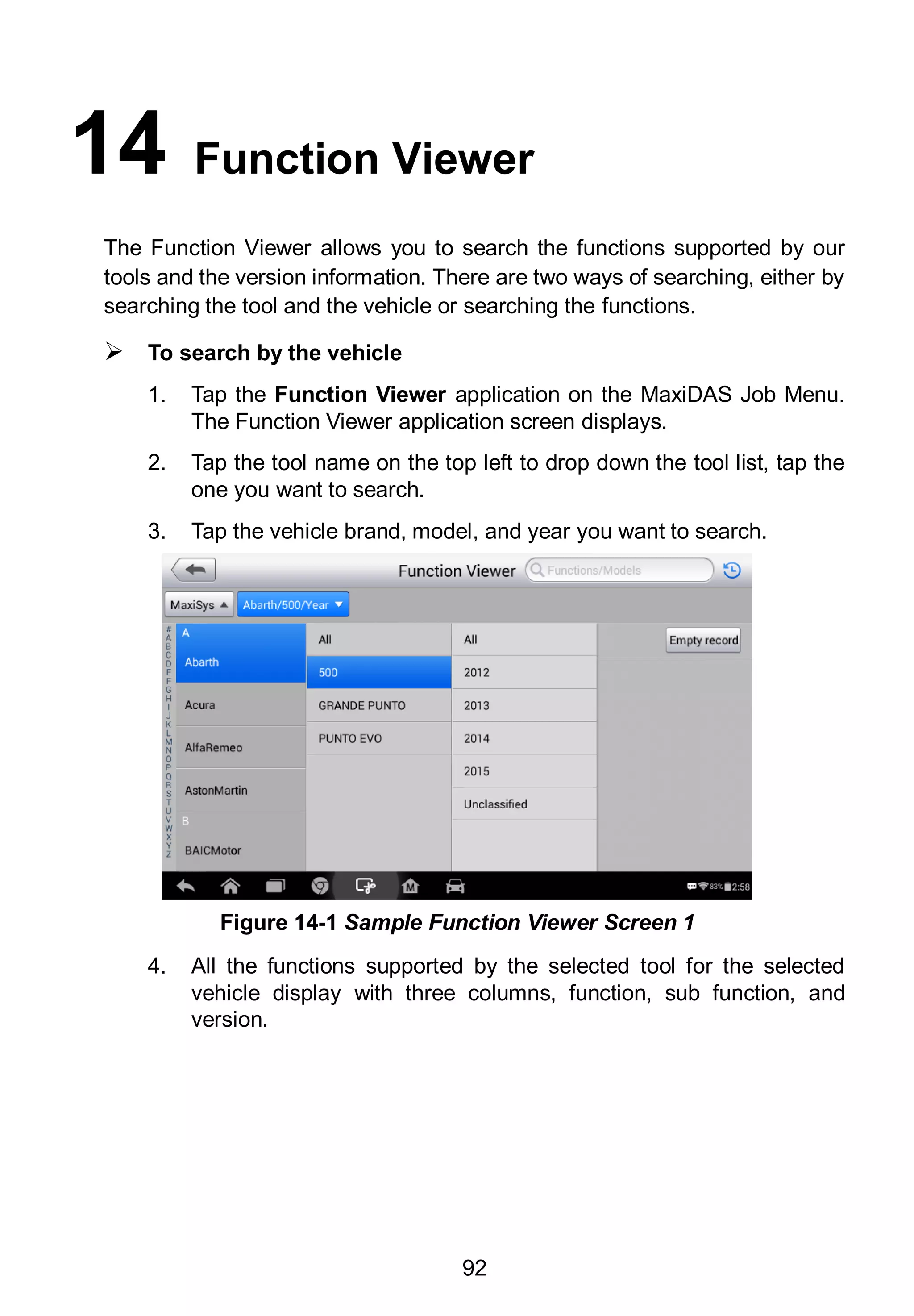 92
14 Function Viewer
The Function Viewer allows you to search the functions supported by our
tools and the version information. There are two ways of searching, either by
searching the tool and the vehicle or searching the functions.
 To search by the vehicle
1. Tap the Function Viewer application on the MaxiDAS Job Menu.
The Function Viewer application screen displays.
2. Tap the tool name on the top left to drop down the tool list, tap the
one you want to search.
3. Tap the vehicle brand, model, and year you want to search.
4. All the functions supported by the selected tool for the selected
vehicle display with three columns, function, sub function, and
version.
Figure 14-1 Sample Function Viewer Screen 1
 