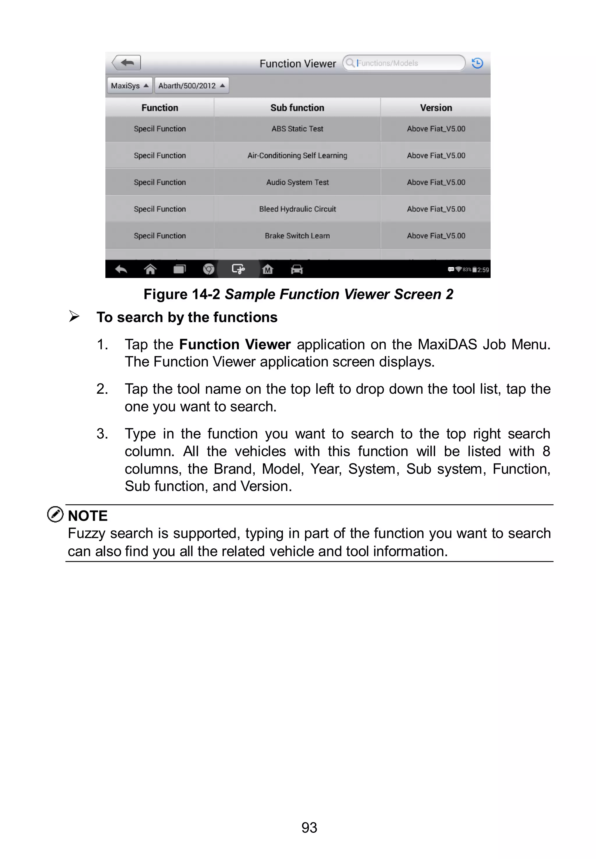 93
 To search by the functions
1. Tap the Function Viewer application on the MaxiDAS Job Menu.
The Function Viewer application screen displays.
2. Tap the tool name on the top left to drop down the tool list, tap the
one you want to search.
3. Type in the function you want to search to the top right search
column. All the vehicles with this function will be listed with 8
columns, the Brand, Model, Year, System, Sub system, Function,
Sub function, and Version.
NOTE
Fuzzy search is supported, typing in part of the function you want to search
can also find you all the related vehicle and tool information.
Figure 14-2 Sample Function Viewer Screen 2
 
