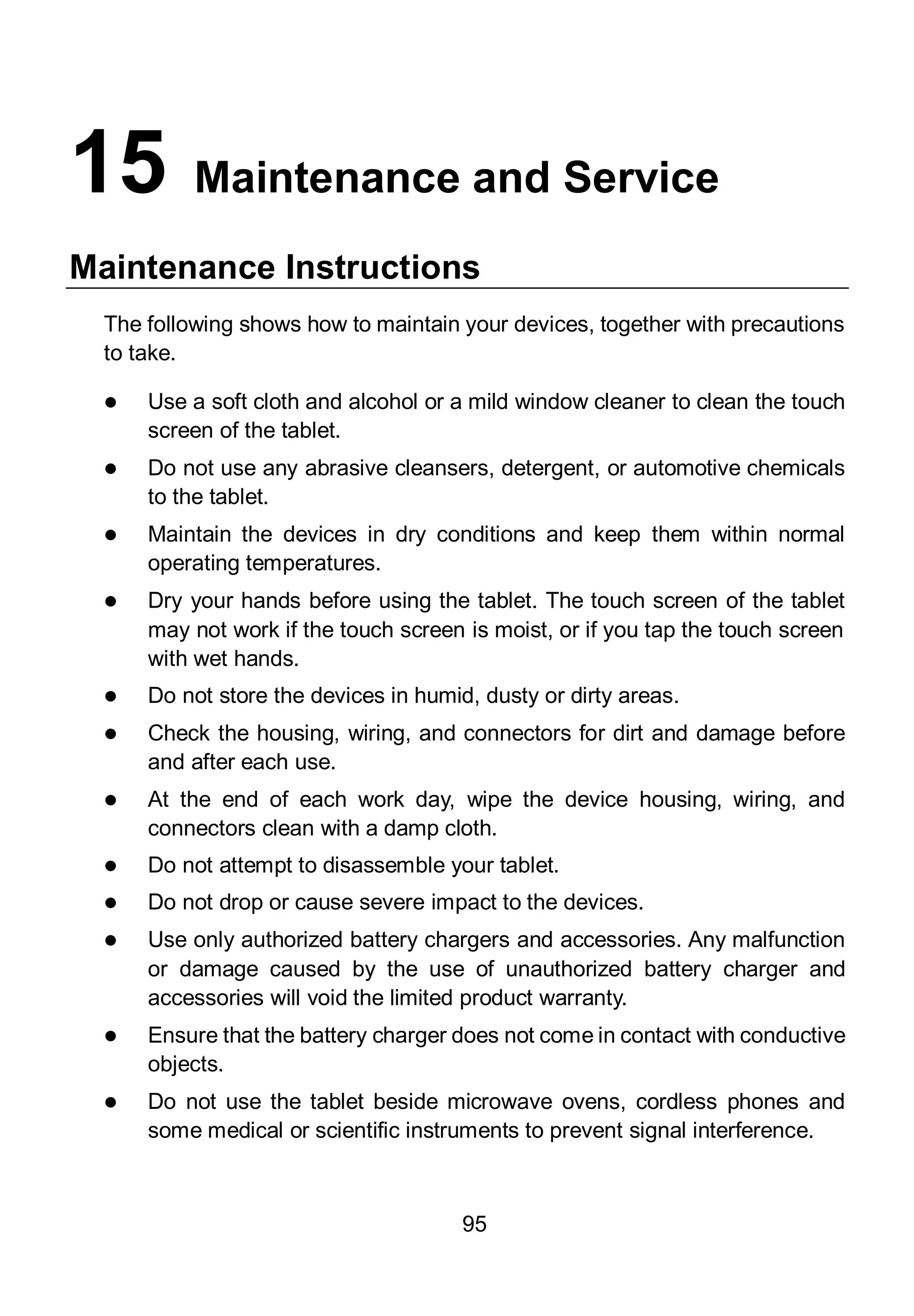 95
15 Maintenance and Service
Maintenance Instructions
The following shows how to maintain your devices, together with precautions
to take.
 Use a soft cloth and alcohol or a mild window cleaner to clean the touch
screen of the tablet.
 Do not use any abrasive cleansers, detergent, or automotive chemicals
to the tablet.
 Maintain the devices in dry conditions and keep them within normal
operating temperatures.
 Dry your hands before using the tablet. The touch screen of the tablet
may not work if the touch screen is moist, or if you tap the touch screen
with wet hands.
 Do not store the devices in humid, dusty or dirty areas.
 Check the housing, wiring, and connectors for dirt and damage before
and after each use.
 At the end of each work day, wipe the device housing, wiring, and
connectors clean with a damp cloth.
 Do not attempt to disassemble your tablet.
 Do not drop or cause severe impact to the devices.
 Use only authorized battery chargers and accessories. Any malfunction
or damage caused by the use of unauthorized battery charger and
accessories will void the limited product warranty.
 Ensure that the battery charger does not come in contact with conductive
objects.
 Do not use the tablet beside microwave ovens, cordless phones and
some medical or scientific instruments to prevent signal interference.
 