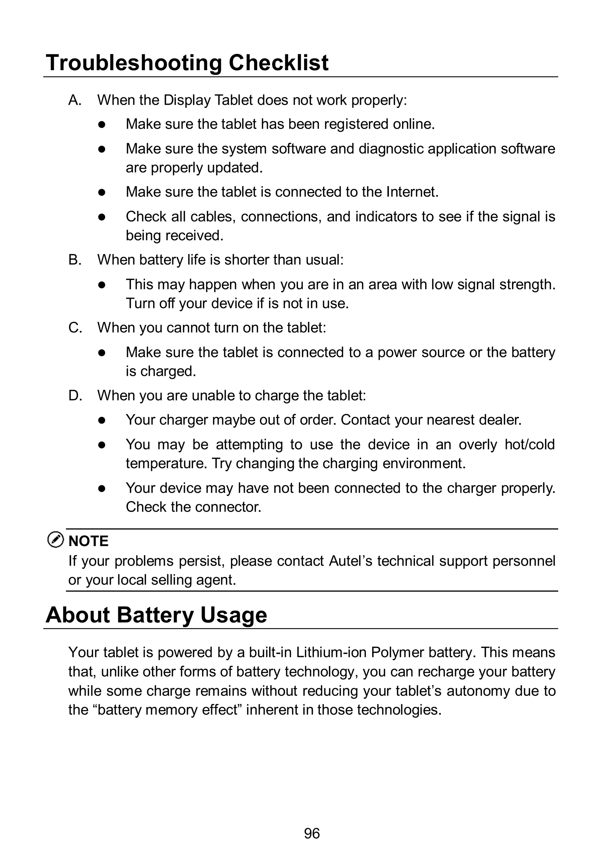 96
Troubleshooting Checklist
A. When the Display Tablet does not work properly:
 Make sure the tablet has been registered online.
 Make sure the system software and diagnostic application software
are properly updated.
 Make sure the tablet is connected to the Internet.
 Check all cables, connections, and indicators to see if the signal is
being received.
B. When battery life is shorter than usual:
 This may happen when you are in an area with low signal strength.
Turn off your device if is not in use.
C. When you cannot turn on the tablet:
 Make sure the tablet is connected to a power source or the battery
is charged.
D. When you are unable to charge the tablet:
 Your charger maybe out of order. Contact your nearest dealer.
 You may be attempting to use the device in an overly hot/cold
temperature. Try changing the charging environment.
 Your device may have not been connected to the charger properly.
Check the connector.
NOTE
If your problems persist, please contact Autel’s technical support personnel
or your local selling agent.
About Battery Usage
Your tablet is powered by a built-in Lithium-ion Polymer battery. This means
that, unlike other forms of battery technology, you can recharge your battery
while some charge remains without reducing your tablet’s autonomy due to
the “battery memory effect” inherent in those technologies.
 