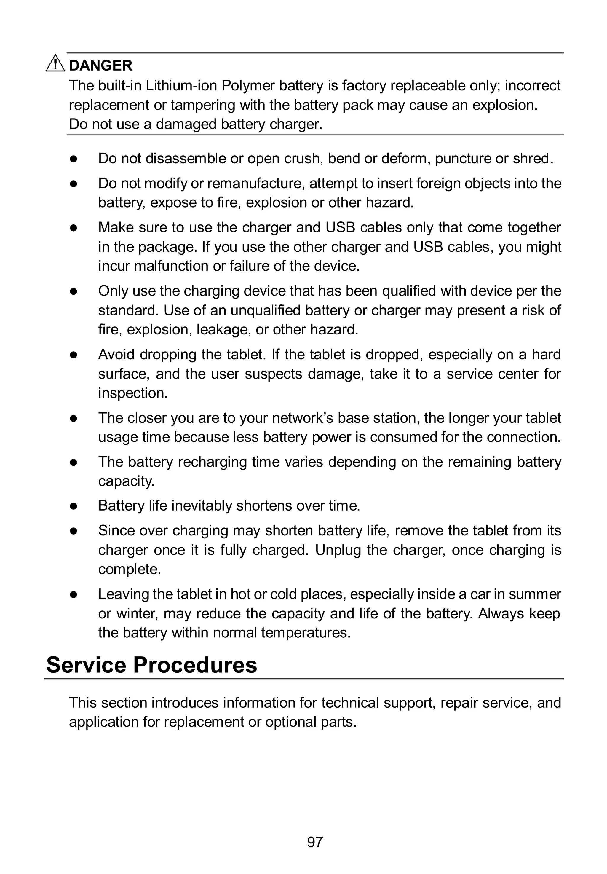 97
DANGER
The built-in Lithium-ion Polymer battery is factory replaceable only; incorrect
replacement or tampering with the battery pack may cause an explosion.
Do not use a damaged battery charger.
 Do not disassemble or open crush, bend or deform, puncture or shred.
 Do not modify or remanufacture, attempt to insert foreign objects into the
battery, expose to fire, explosion or other hazard.
 Make sure to use the charger and USB cables only that come together
in the package. If you use the other charger and USB cables, you might
incur malfunction or failure of the device.
 Only use the charging device that has been qualified with device per the
standard. Use of an unqualified battery or charger may present a risk of
fire, explosion, leakage, or other hazard.
 Avoid dropping the tablet. If the tablet is dropped, especially on a hard
surface, and the user suspects damage, take it to a service center for
inspection.
 The closer you are to your network’s base station, the longer your tablet
usage time because less battery power is consumed for the connection.
 The battery recharging time varies depending on the remaining battery
capacity.
 Battery life inevitably shortens over time.
 Since over charging may shorten battery life, remove the tablet from its
charger once it is fully charged. Unplug the charger, once charging is
complete.
 Leaving the tablet in hot or cold places, especially inside a car in summer
or winter, may reduce the capacity and life of the battery. Always keep
the battery within normal temperatures.
Service Procedures
This section introduces information for technical support, repair service, and
application for replacement or optional parts.
 
