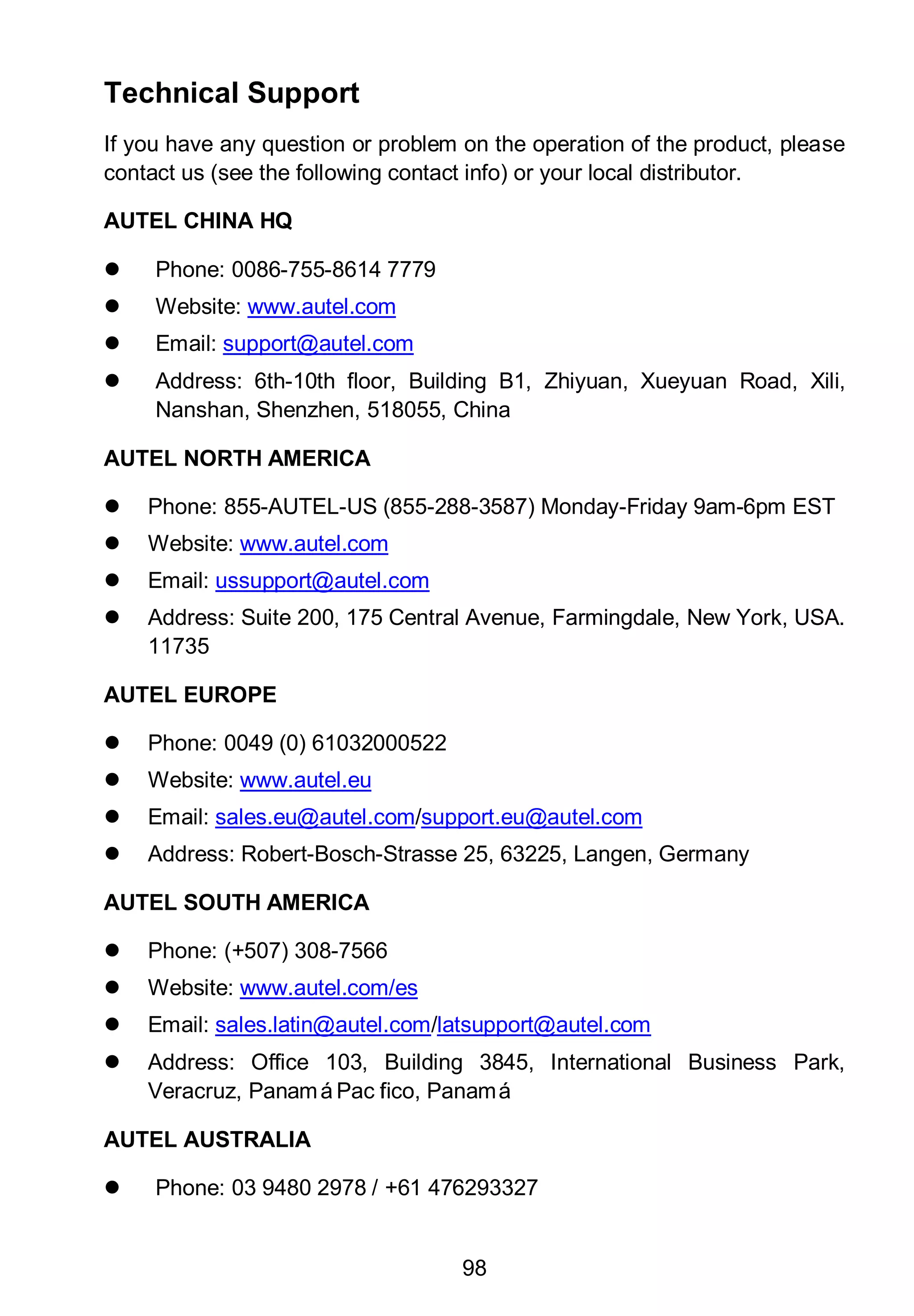 98
Technical Support
If you have any question or problem on the operation of the product, please
contact us (see the following contact info) or your local distributor.
AUTEL CHINA HQ
 Phone: 0086-755-8614 7779
 Website: www.autel.com
 Email: support@autel.com
 Address: 6th-10th floor, Building B1, Zhiyuan, Xueyuan Road, Xili,
Nanshan, Shenzhen, 518055, China
AUTEL NORTH AMERICA
 Phone: 855-AUTEL-US (855-288-3587) Monday-Friday 9am-6pm EST
 Website: www.autel.com
 Email: ussupport@autel.com
 Address: Suite 200, 175 Central Avenue, Farmingdale, New York, USA.
11735
AUTEL EUROPE
 Phone: 0049 (0) 61032000522
 Website: www.autel.eu
 Email: sales.eu@autel.com/support.eu@autel.com
 Address: Robert-Bosch-Strasse 25, 63225, Langen, Germany
AUTEL SOUTH AMERICA
 Phone: (+507) 308-7566
 Website: www.autel.com/es
 Email: sales.latin@autel.com/latsupport@autel.com
 Address: Office 103, Building 3845, International Business Park,
Veracruz, PanamáPacífico, Panamá
AUTEL AUSTRALIA
 Phone: 03 9480 2978 / +61 476293327
 