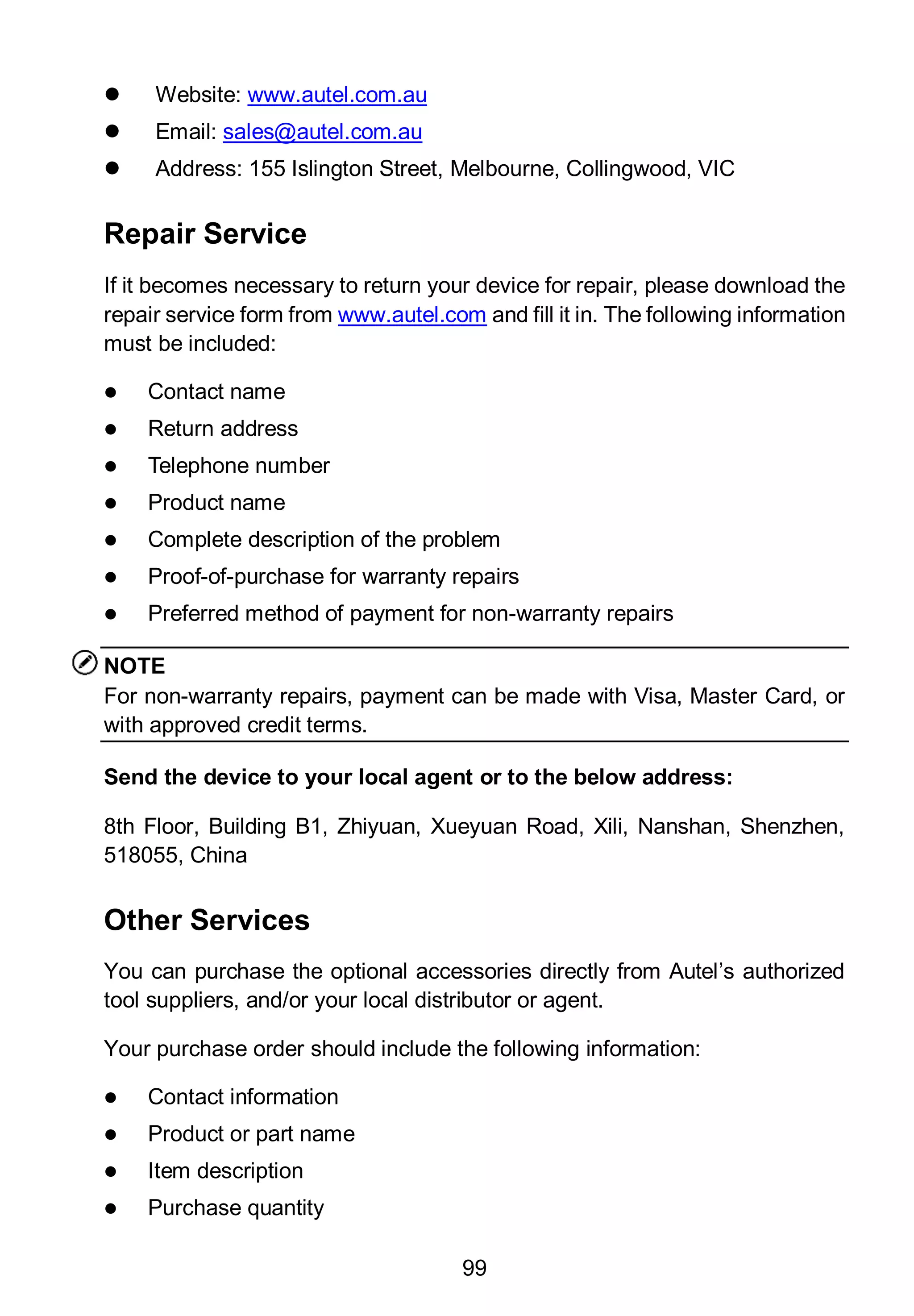 99
 Website: www.autel.com.au
 Email: sales@autel.com.au
 Address: 155 Islington Street, Melbourne, Collingwood, VIC
Repair Service
If it becomes necessary to return your device for repair, please download the
repair service form from www.autel.com and fill it in. The following information
must be included:
 Contact name
 Return address
 Telephone number
 Product name
 Complete description of the problem
 Proof-of-purchase for warranty repairs
 Preferred method of payment for non-warranty repairs
NOTE
For non-warranty repairs, payment can be made with Visa, Master Card, or
with approved credit terms.
Send the device to your local agent or to the below address:
8th Floor, Building B1, Zhiyuan, Xueyuan Road, Xili, Nanshan, Shenzhen,
518055, China
Other Services
You can purchase the optional accessories directly from Autel’s authorized
tool suppliers, and/or your local distributor or agent.
Your purchase order should include the following information:
 Contact information
 Product or part name
 Item description
 Purchase quantity
 