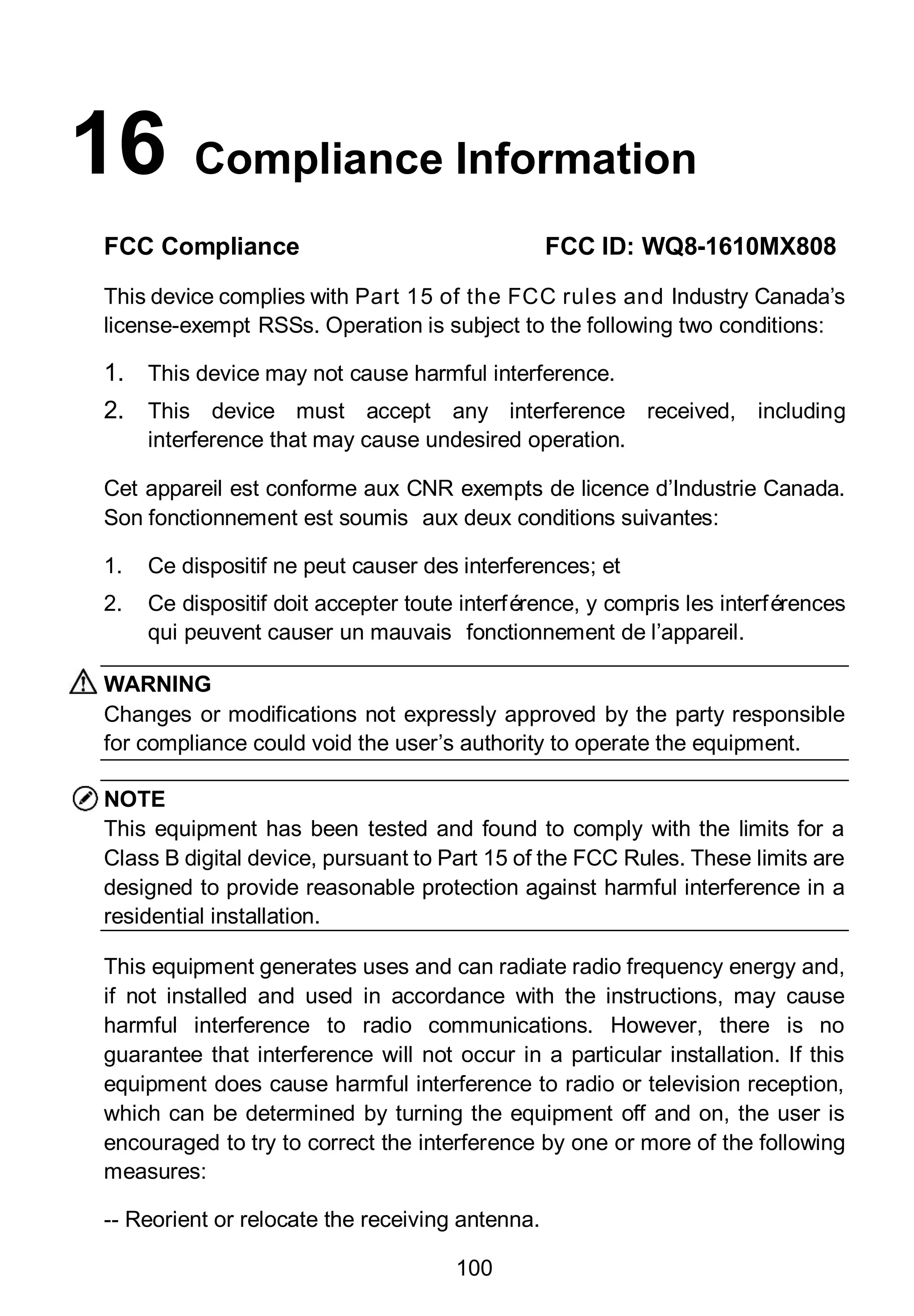 100
16 Compliance Information
FCC Compliance FCC ID: WQ8-1610MX808
This device complies with Part 15 of the FCC rules and Industry Canada’s
license-exempt RSSs. Operation is subject to the following two conditions:
1. This device may not cause harmful interference.
2. This device must accept any interference received, including
interference that may cause undesired operation.
Cet appareil est conforme aux CNR exempts de licence d’Industrie Canada.
Son fonctionnement est soumis aux deux conditions suivantes:
1. Ce dispositif ne peut causer des interferences; et
2. Ce dispositif doit accepter toute interférence, y compris les interférences
qui peuvent causer un mauvais fonctionnement de l’appareil.
WARNING
Changes or modifications not expressly approved by the party responsible
for compliance could void the user’s authority to operate the equipment.
NOTE
This equipment has been tested and found to comply with the limits for a
Class B digital device, pursuant to Part 15 of the FCC Rules. These limits are
designed to provide reasonable protection against harmful interference in a
residential installation.
This equipment generates uses and can radiate radio frequency energy and,
if not installed and used in accordance with the instructions, may cause
harmful interference to radio communications. However, there is no
guarantee that interference will not occur in a particular installation. If this
equipment does cause harmful interference to radio or television reception,
which can be determined by turning the equipment off and on, the user is
encouraged to try to correct the interference by one or more of the following
measures:
-- Reorient or relocate the receiving antenna.
 
