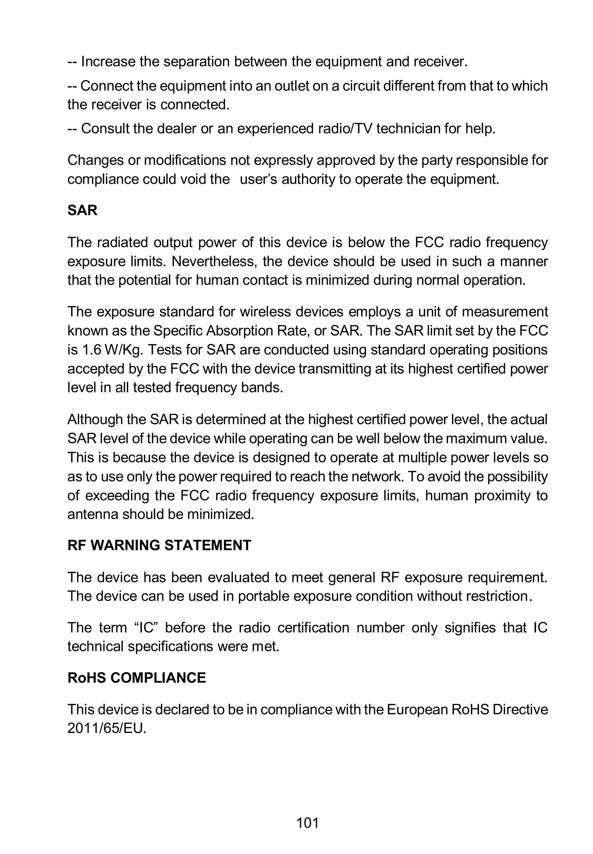 101
-- Increase the separation between the equipment and receiver.
-- Connect the equipment into an outlet on a circuit different from that to which
the receiver is connected.
-- Consult the dealer or an experienced radio/TV technician for help.
Changes or modifications not expressly approved by the party responsible for
compliance could void the user’s authority to operate the equipment.
SAR
The radiated output power of this device is below the FCC radio frequency
exposure limits. Nevertheless, the device should be used in such a manner
that the potential for human contact is minimized during normal operation.
The exposure standard for wireless devices employs a unit of measurement
known as the Specific Absorption Rate, or SAR. The SAR limit set by the FCC
is 1.6 W/Kg. Tests for SAR are conducted using standard operating positions
accepted by the FCC with the device transmitting at its highest certified power
level in all tested frequency bands.
Although the SAR is determined at the highest certified power level, the actual
SAR level of the device while operating can be well below the maximum value.
This is because the device is designed to operate at multiple power levels so
as to use only the power required to reach the network. To avoid the possibility
of exceeding the FCC radio frequency exposure limits, human proximity to
antenna should be minimized.
RF WARNING STATEMENT
The device has been evaluated to meet general RF exposure requirement.
The device can be used in portable exposure condition without restriction.
The term “IC” before the radio certification number only signifies that IC
technical specifications were met.
RoHS COMPLIANCE
This device is declared to be in compliance with the European RoHS Directive
2011/65/EU.
 