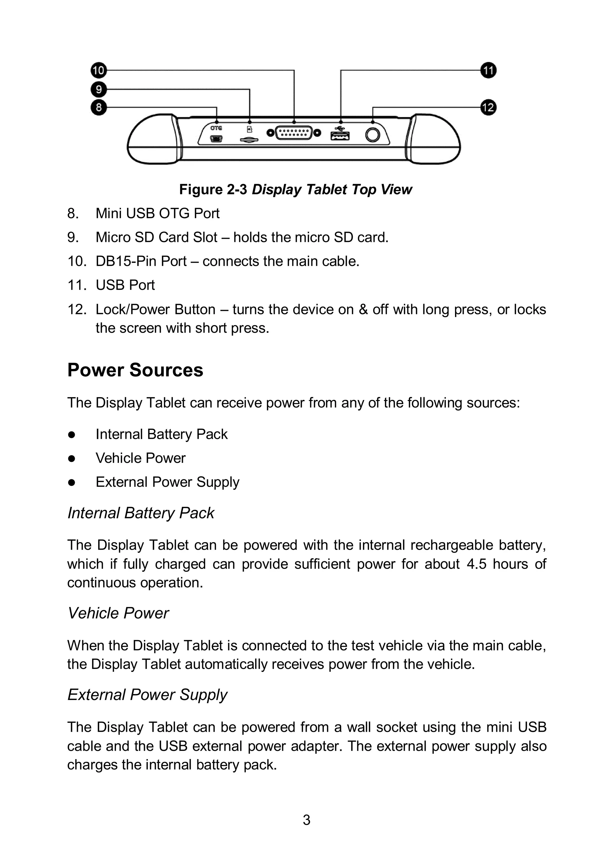 3
Figure 2-3 Display Tablet Top View
8. Mini USB OTG Port
9. Micro SD Card Slot – holds the micro SD card.
10. DB15-Pin Port – connects the main cable.
11. USB Port
12. Lock/Power Button – turns the device on & off with long press, or locks
the screen with short press.
Power Sources
The Display Tablet can receive power from any of the following sources:
 Internal Battery Pack
 Vehicle Power
 External Power Supply
Internal Battery Pack
The Display Tablet can be powered with the internal rechargeable battery,
which if fully charged can provide sufficient power for about 4.5 hours of
continuous operation.
Vehicle Power
When the Display Tablet is connected to the test vehicle via the main cable,
the Display Tablet automatically receives power from the vehicle.
External Power Supply
The Display Tablet can be powered from a wall socket using the mini USB
cable and the USB external power adapter. The external power supply also
charges the internal battery pack.
 