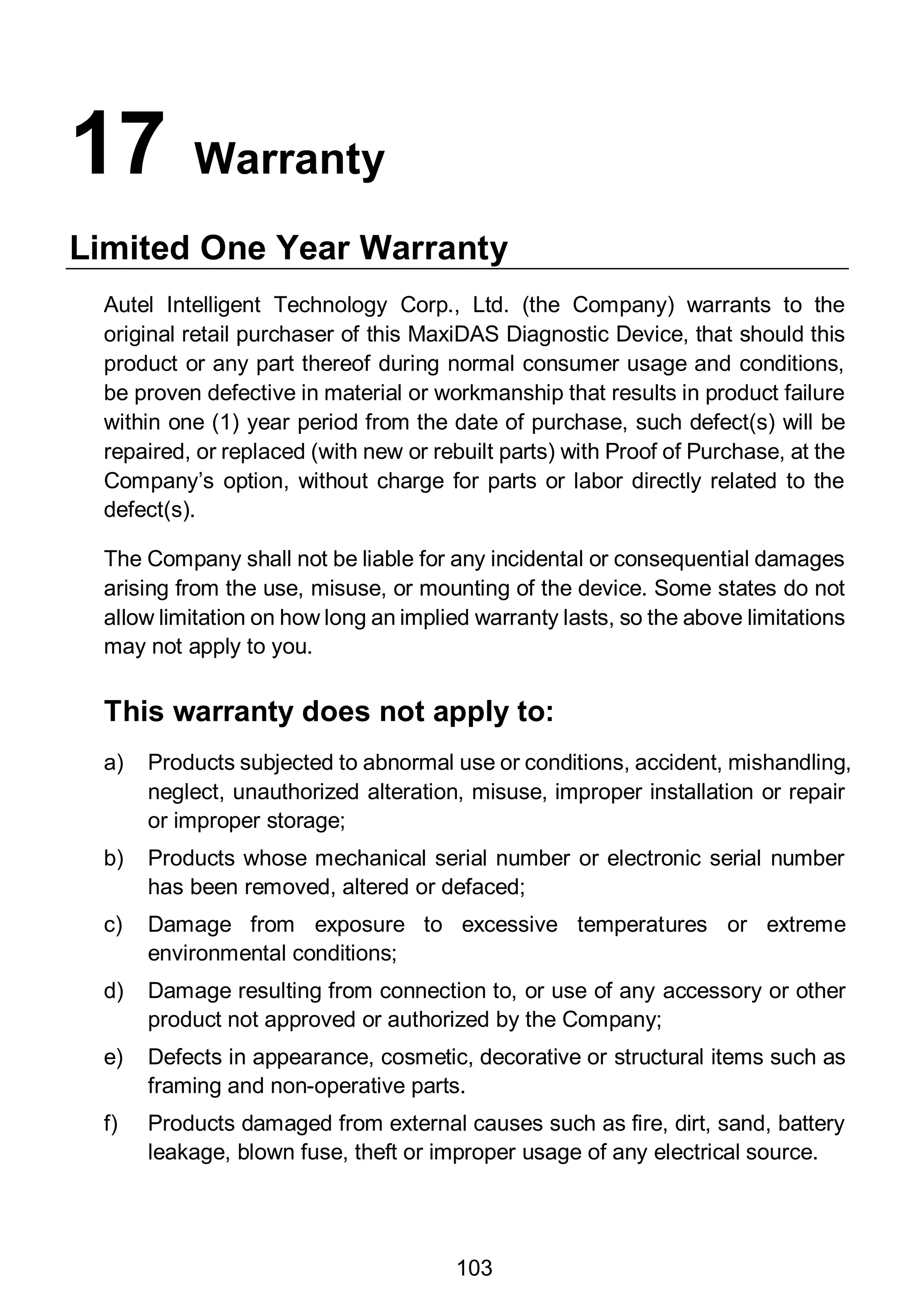 103
17 Warranty
Limited One Year Warranty
Autel Intelligent Technology Corp., Ltd. (the Company) warrants to the
original retail purchaser of this MaxiDAS Diagnostic Device, that should this
product or any part thereof during normal consumer usage and conditions,
be proven defective in material or workmanship that results in product failure
within one (1) year period from the date of purchase, such defect(s) will be
repaired, or replaced (with new or rebuilt parts) with Proof of Purchase, at the
Company’s option, without charge for parts or labor directly related to the
defect(s).
The Company shall not be liable for any incidental or consequential damages
arising from the use, misuse, or mounting of the device. Some states do not
allow limitation on how long an implied warranty lasts, so the above limitations
may not apply to you.
This warranty does not apply to:
a) Products subjected to abnormal use or conditions, accident, mishandling,
neglect, unauthorized alteration, misuse, improper installation or repair
or improper storage;
b) Products whose mechanical serial number or electronic serial number
has been removed, altered or defaced;
c) Damage from exposure to excessive temperatures or extreme
environmental conditions;
d) Damage resulting from connection to, or use of any accessory or other
product not approved or authorized by the Company;
e) Defects in appearance, cosmetic, decorative or structural items such as
framing and non-operative parts.
f) Products damaged from external causes such as fire, dirt, sand, battery
leakage, blown fuse, theft or improper usage of any electrical source.
 