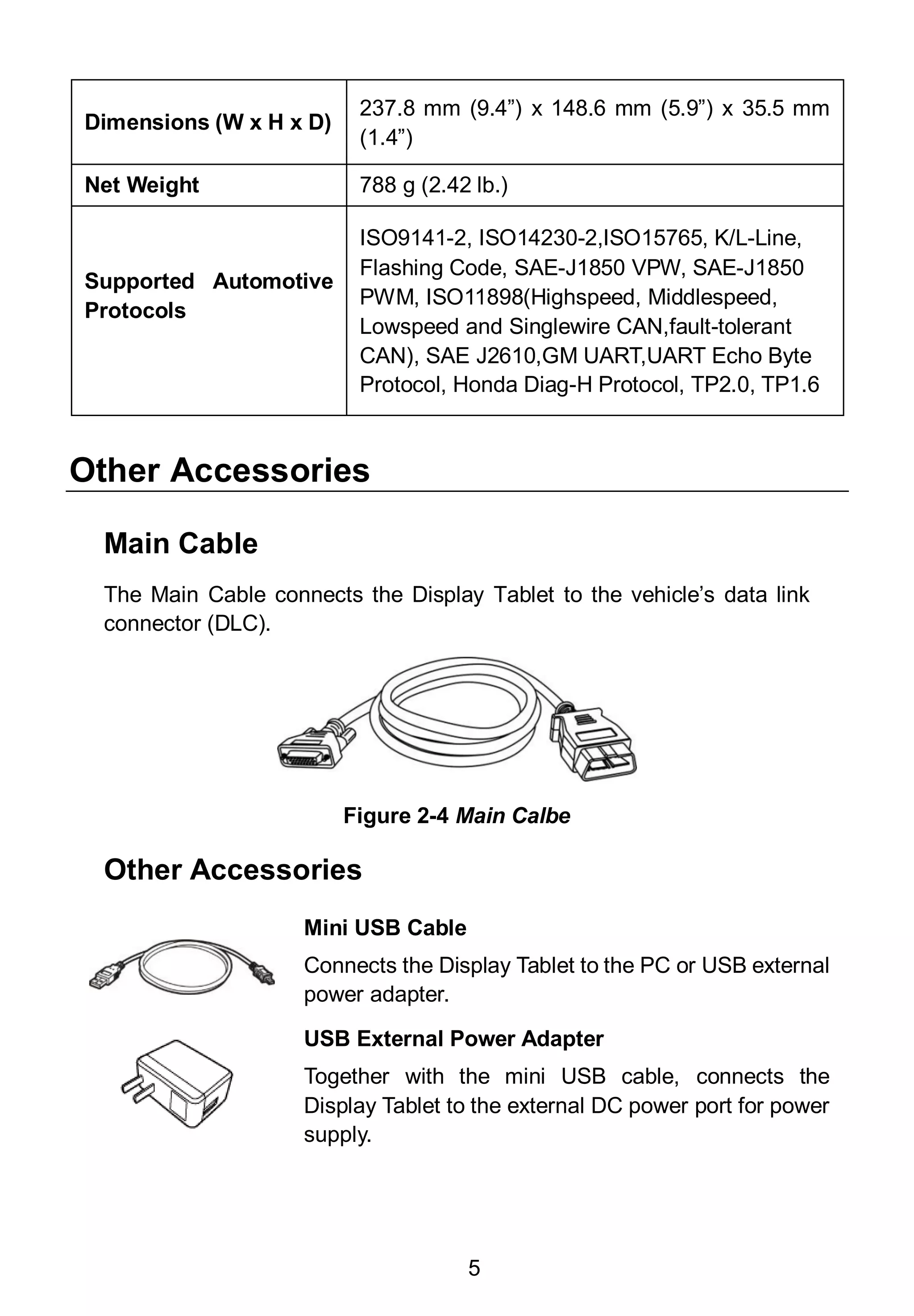5
Dimensions (W x H x D)
237.8 mm (9.4”) x 148.6 mm (5.9”) x 35.5 mm
(1.4”)
Net Weight 788 g (2.42 lb.)
Supported Automotive
Protocols
ISO9141-2, ISO14230-2,ISO15765, K/L-Line,
Flashing Code, SAE-J1850 VPW, SAE-J1850
PWM, ISO11898(Highspeed, Middlespeed,
Lowspeed and Singlewire CAN,fault-tolerant
CAN), SAE J2610,GM UART,UART Echo Byte
Protocol, Honda Diag-H Protocol, TP2.0, TP1.6
Other Accessories
Main Cable
The Main Cable connects the Display Tablet to the vehicle’s data link
connector (DLC).
Other Accessories
Mini USB Cable
Connects the Display Tablet to the PC or USB external
power adapter.
USB External Power Adapter
Together with the mini USB cable, connects the
Display Tablet to the external DC power port for power
supply.
Figure 2-4 Main Calbe
 