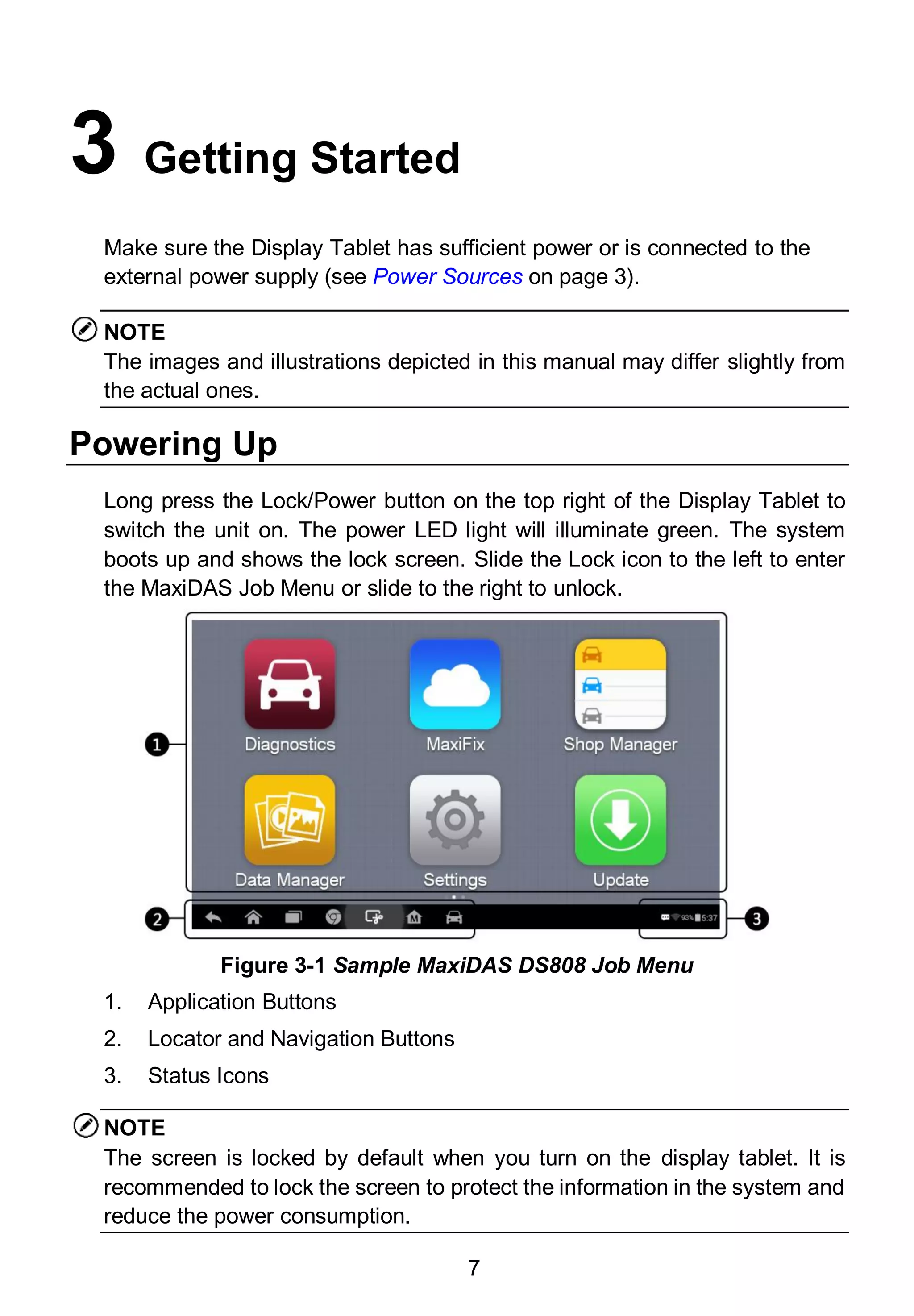 7
3 Getting Started
Make sure the Display Tablet has sufficient power or is connected to the
external power supply (see Power Sources on page 3).
NOTE
The images and illustrations depicted in this manual may differ slightly from
the actual ones.
Powering Up
Long press the Lock/Power button on the top right of the Display Tablet to
switch the unit on. The power LED light will illuminate green. The system
boots up and shows the lock screen. Slide the Lock icon to the left to enter
the MaxiDAS Job Menu or slide to the right to unlock.
1. Application Buttons
2. Locator and Navigation Buttons
3. Status Icons
NOTE
The screen is locked by default when you turn on the display tablet. It is
recommended to lock the screen to protect the information in the system and
reduce the power consumption.
Figure 3-1 Sample MaxiDAS DS808 Job Menu
 