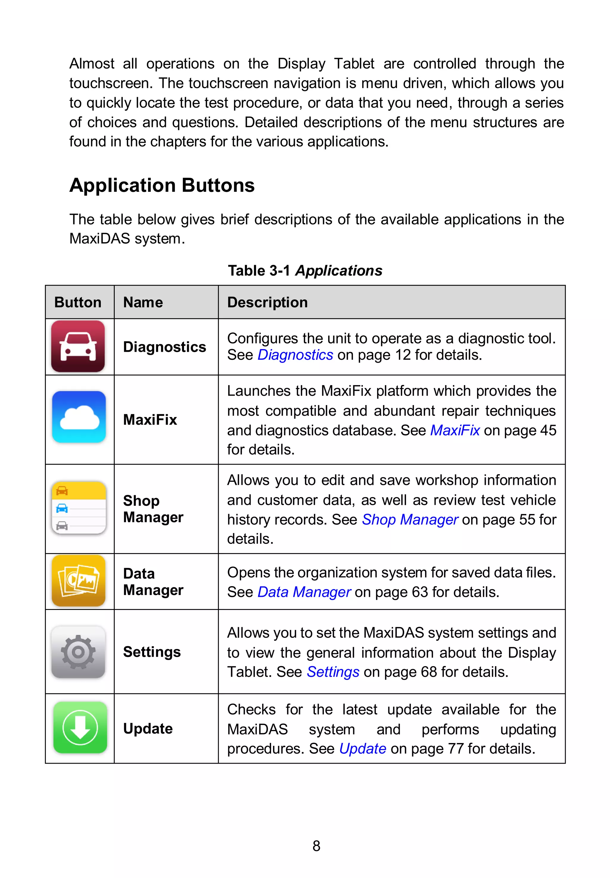 8
Almost all operations on the Display Tablet are controlled through the
touchscreen. The touchscreen navigation is menu driven, which allows you
to quickly locate the test procedure, or data that you need, through a series
of choices and questions. Detailed descriptions of the menu structures are
found in the chapters for the various applications.
Application Buttons
The table below gives brief descriptions of the available applications in the
MaxiDAS system.
Table 3-1 Applications
Button Name Description
Diagnostics
Configures the unit to operate as a diagnostic tool.
See Diagnostics on page 12 for details.
MaxiFix
Launches the MaxiFix platform which provides the
most compatible and abundant repair techniques
and diagnostics database. See MaxiFix on page 45
for details.
Shop
Manager
Allows you to edit and save workshop information
and customer data, as well as review test vehicle
history records. See Shop Manager on page 55 for
details.
Data
Manager
Opens the organization system for saved data files.
See Data Manager on page 63 for details.
Settings
Allows you to set the MaxiDAS system settings and
to view the general information about the Display
Tablet. See Settings on page 68 for details.
Update
Checks for the latest update available for the
MaxiDAS system and performs updating
procedures. See Update on page 77 for details.
 