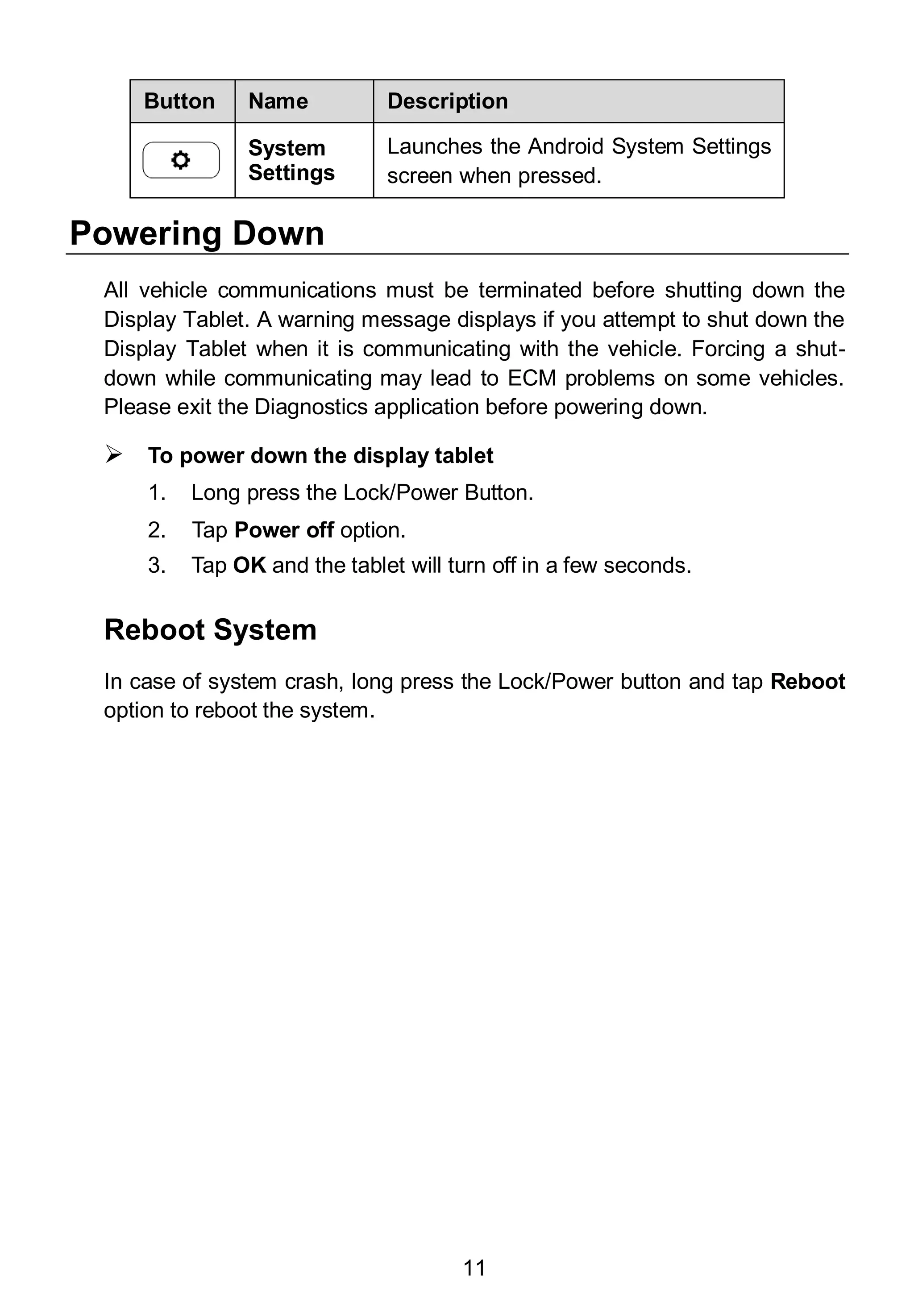 11
Button Name Description
System
Settings
Launches the Android System Settings
screen when pressed.
Powering Down
All vehicle communications must be terminated before shutting down the
Display Tablet. A warning message displays if you attempt to shut down the
Display Tablet when it is communicating with the vehicle. Forcing a shut-
down while communicating may lead to ECM problems on some vehicles.
Please exit the Diagnostics application before powering down.
 To power down the display tablet
1. Long press the Lock/Power Button.
2. Tap Power off option.
3. Tap OK and the tablet will turn off in a few seconds.
Reboot System
In case of system crash, long press the Lock/Power button and tap Reboot
option to reboot the system.
 