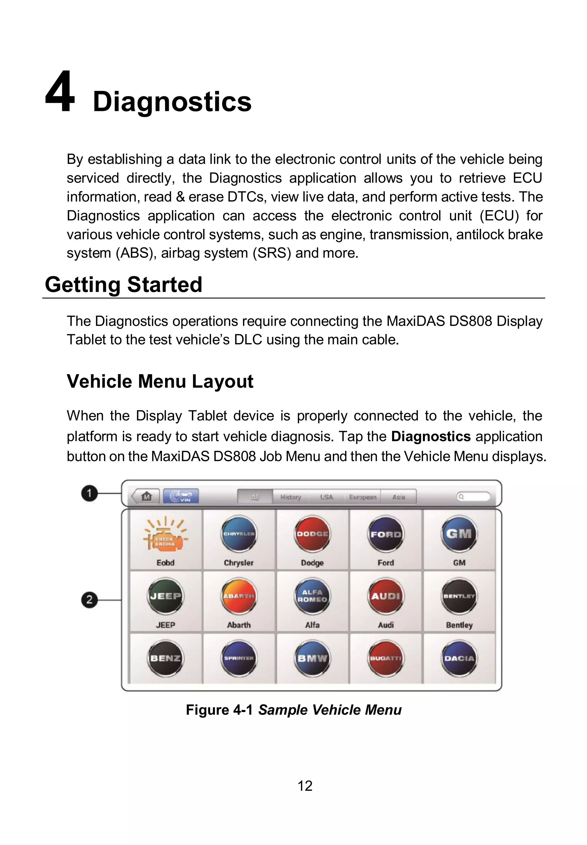 12
4 Diagnostics
By establishing a data link to the electronic control units of the vehicle being
serviced directly, the Diagnostics application allows you to retrieve ECU
information, read & erase DTCs, view live data, and perform active tests. The
Diagnostics application can access the electronic control unit (ECU) for
various vehicle control systems, such as engine, transmission, antilock brake
system (ABS), airbag system (SRS) and more.
Getting Started
The Diagnostics operations require connecting the MaxiDAS DS808 Display
Tablet to the test vehicle’s DLC using the main cable.
Vehicle Menu Layout
When the Display Tablet device is properly connected to the vehicle, the
platform is ready to start vehicle diagnosis. Tap the Diagnostics application
button on the MaxiDAS DS808 Job Menu and then the Vehicle Menu displays.
Figure 4-1 Sample Vehicle Menu
 