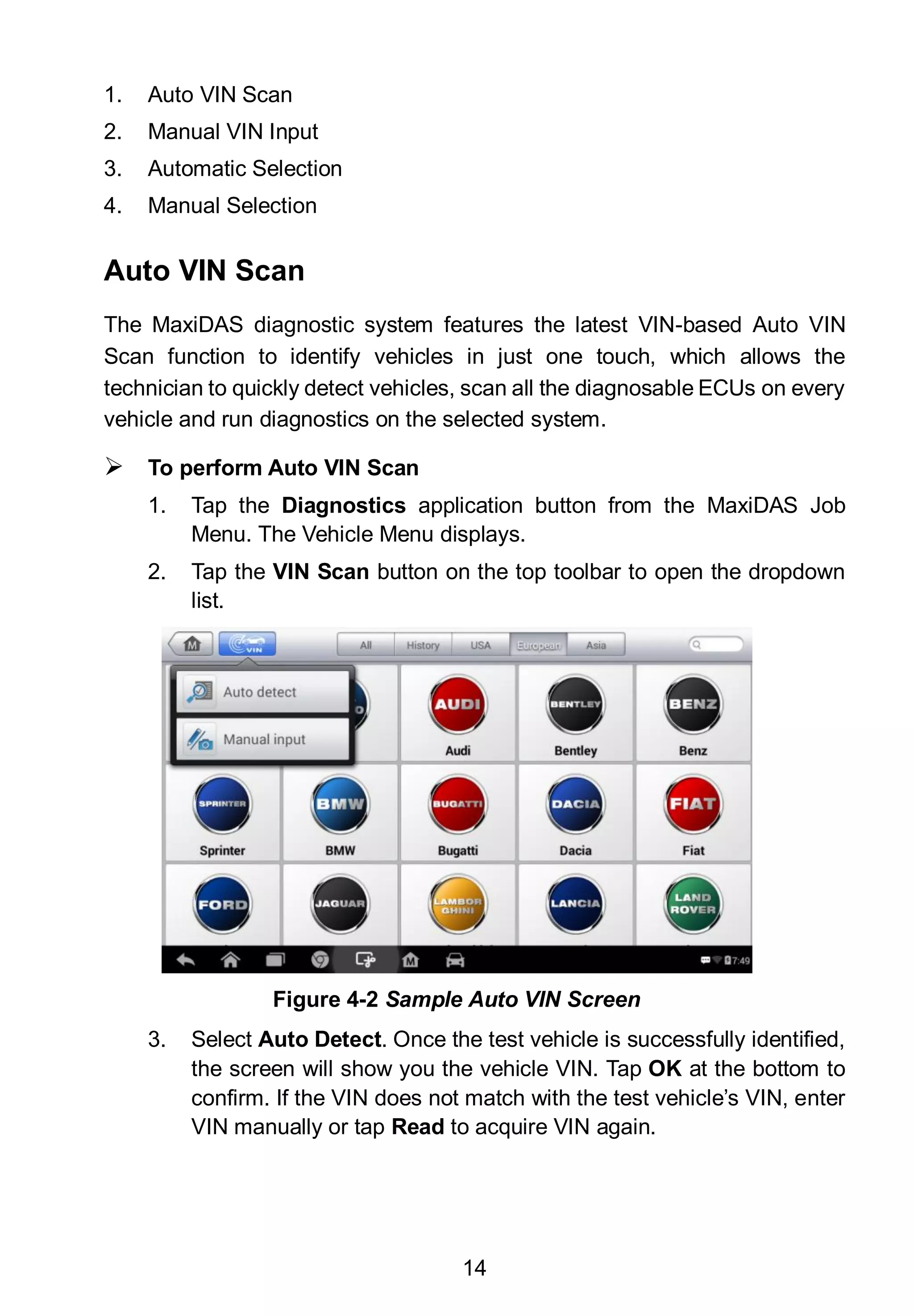 14
1. Auto VIN Scan
2. Manual VIN Input
3. Automatic Selection
4. Manual Selection
Auto VIN Scan
The MaxiDAS diagnostic system features the latest VIN-based Auto VIN
Scan function to identify vehicles in just one touch, which allows the
technician to quickly detect vehicles, scan all the diagnosable ECUs on every
vehicle and run diagnostics on the selected system.
 To perform Auto VIN Scan
1. Tap the Diagnostics application button from the MaxiDAS Job
Menu. The Vehicle Menu displays.
2. Tap the VIN Scan button on the top toolbar to open the dropdown
list.
3. Select Auto Detect. Once the test vehicle is successfully identified,
the screen will show you the vehicle VIN. Tap OK at the bottom to
confirm. If the VIN does not match with the test vehicle’s VIN, enter
VIN manually or tap Read to acquire VIN again.
Figure 4-2 Sample Auto VIN Screen
 