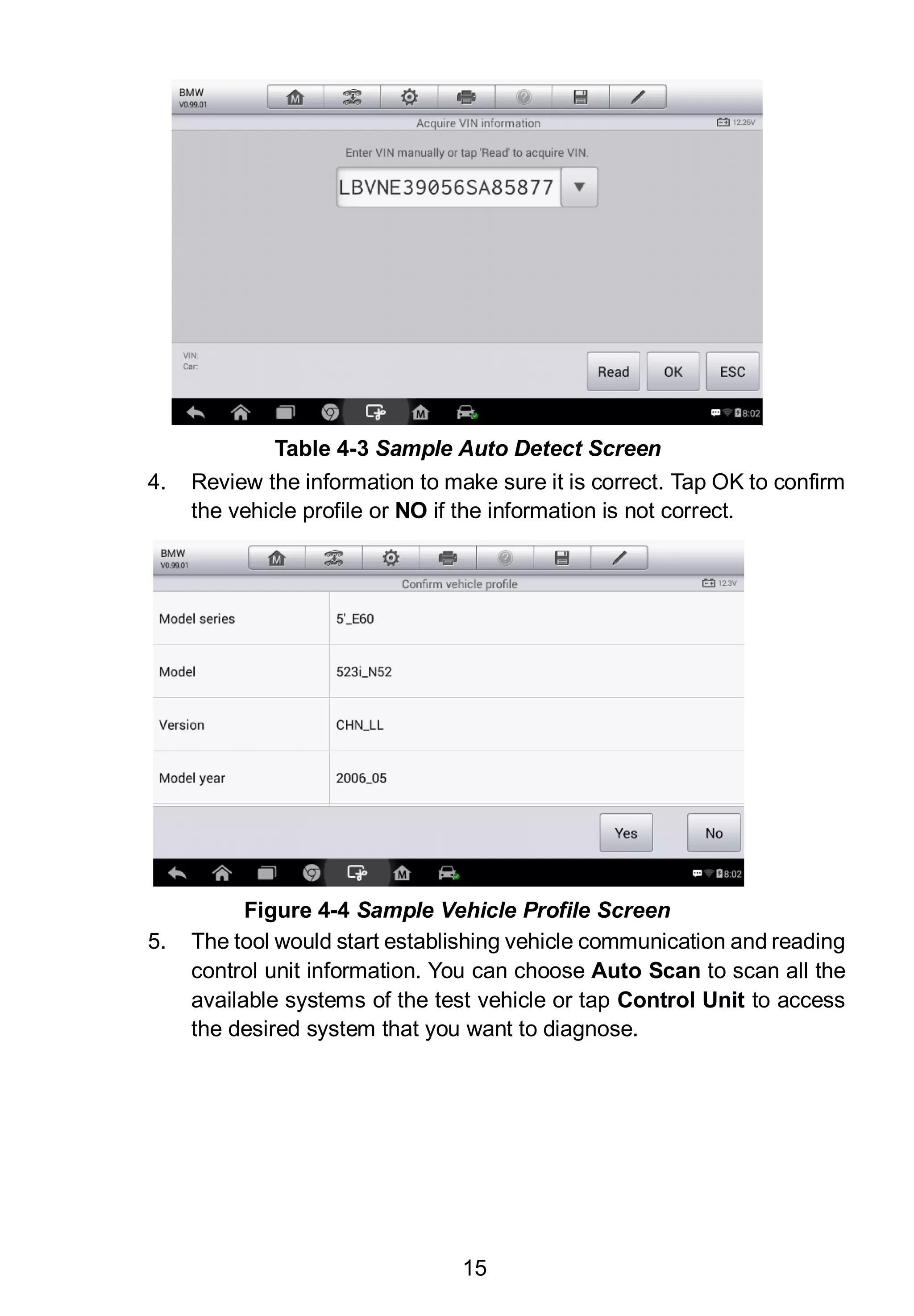 15
4. Review the information to make sure it is correct. Tap OK to confirm
the vehicle profile or NO if the information is not correct.
5. The tool would start establishing vehicle communication and reading
control unit information. You can choose Auto Scan to scan all the
available systems of the test vehicle or tap Control Unit to access
the desired system that you want to diagnose.
Figure 4-4 Sample Vehicle Profile Screen
Table 4-3 Sample Auto Detect Screen
 
