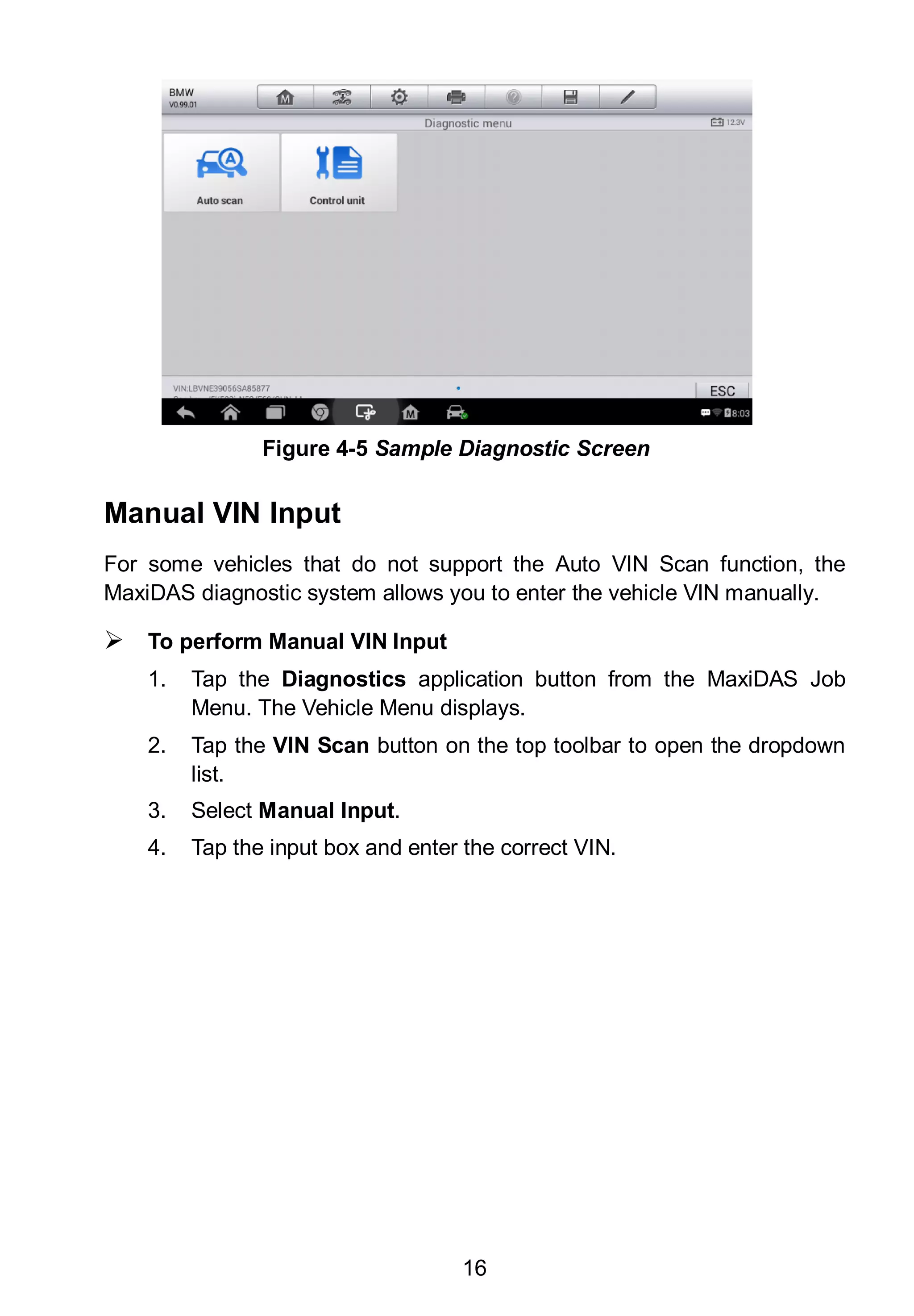16
Manual VIN Input
For some vehicles that do not support the Auto VIN Scan function, the
MaxiDAS diagnostic system allows you to enter the vehicle VIN manually.
 To perform Manual VIN Input
1. Tap the Diagnostics application button from the MaxiDAS Job
Menu. The Vehicle Menu displays.
2. Tap the VIN Scan button on the top toolbar to open the dropdown
list.
3. Select Manual Input.
4. Tap the input box and enter the correct VIN.
Figure 4-5 Sample Diagnostic Screen
 