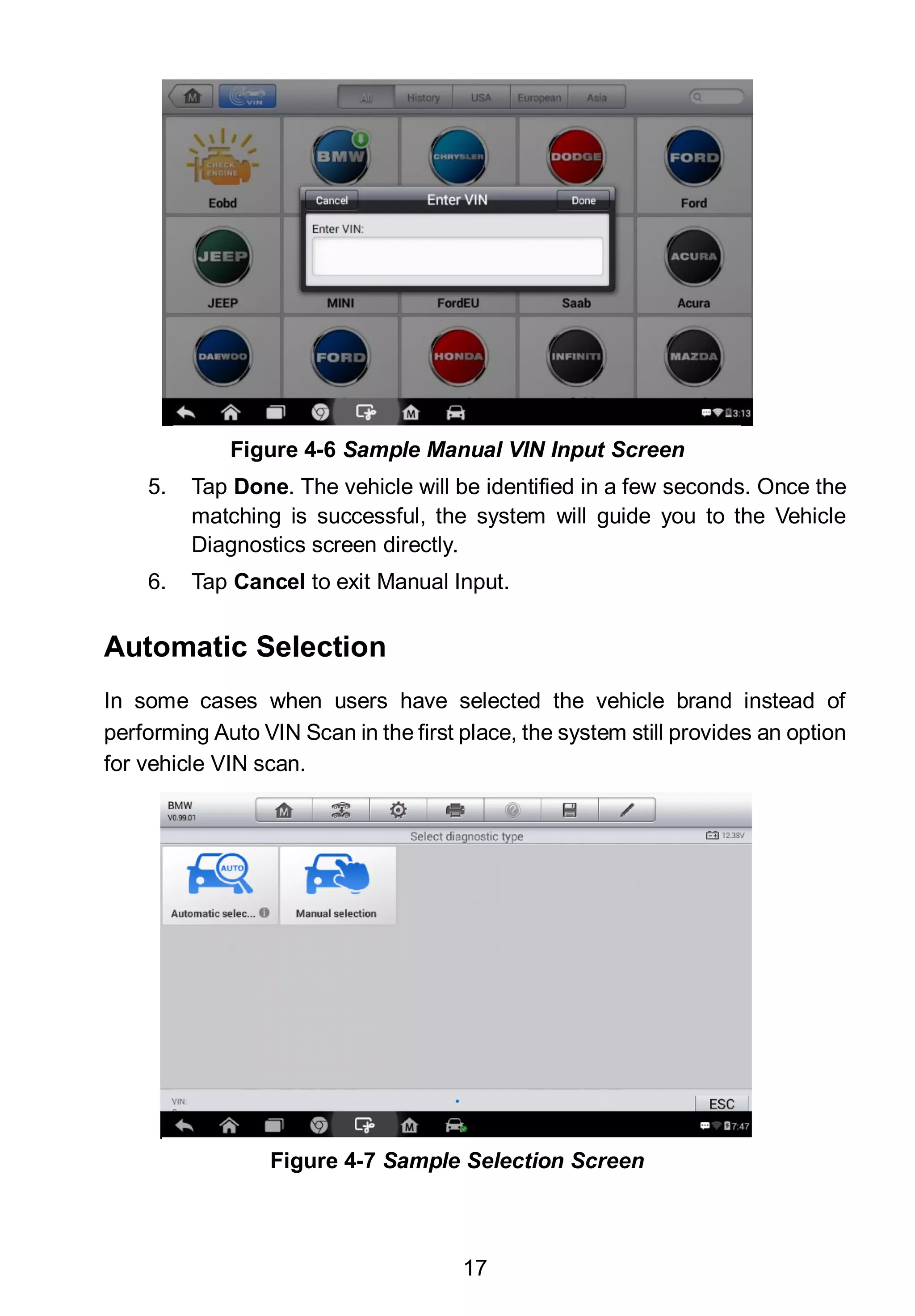 17
5. Tap Done. The vehicle will be identified in a few seconds. Once the
matching is successful, the system will guide you to the Vehicle
Diagnostics screen directly.
6. Tap Cancel to exit Manual Input.
Automatic Selection
In some cases when users have selected the vehicle brand instead of
performing Auto VIN Scan in the first place, the system still provides an option
for vehicle VIN scan.
Figure 4-6 Sample Manual VIN Input Screen
Figure 4-7 Sample Selection Screen
 