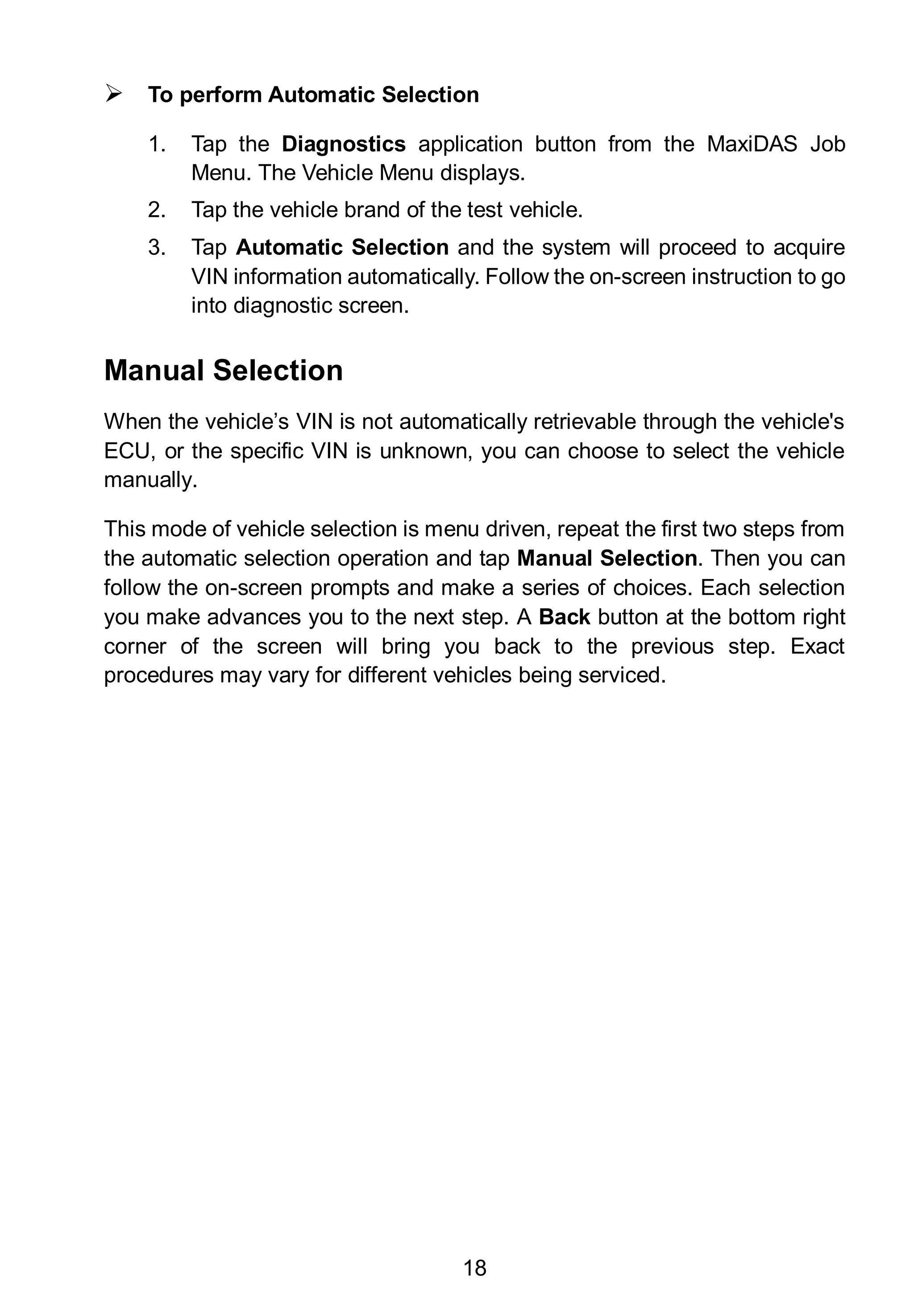 18
 To perform Automatic Selection
1. Tap the Diagnostics application button from the MaxiDAS Job
Menu. The Vehicle Menu displays.
2. Tap the vehicle brand of the test vehicle.
3. Tap Automatic Selection and the system will proceed to acquire
VIN information automatically. Follow the on-screen instruction to go
into diagnostic screen.
Manual Selection
When the vehicle’s VIN is not automatically retrievable through the vehicle's
ECU, or the specific VIN is unknown, you can choose to select the vehicle
manually.
This mode of vehicle selection is menu driven, repeat the first two steps from
the automatic selection operation and tap Manual Selection. Then you can
follow the on-screen prompts and make a series of choices. Each selection
you make advances you to the next step. A Back button at the bottom right
corner of the screen will bring you back to the previous step. Exact
procedures may vary for different vehicles being serviced.
 