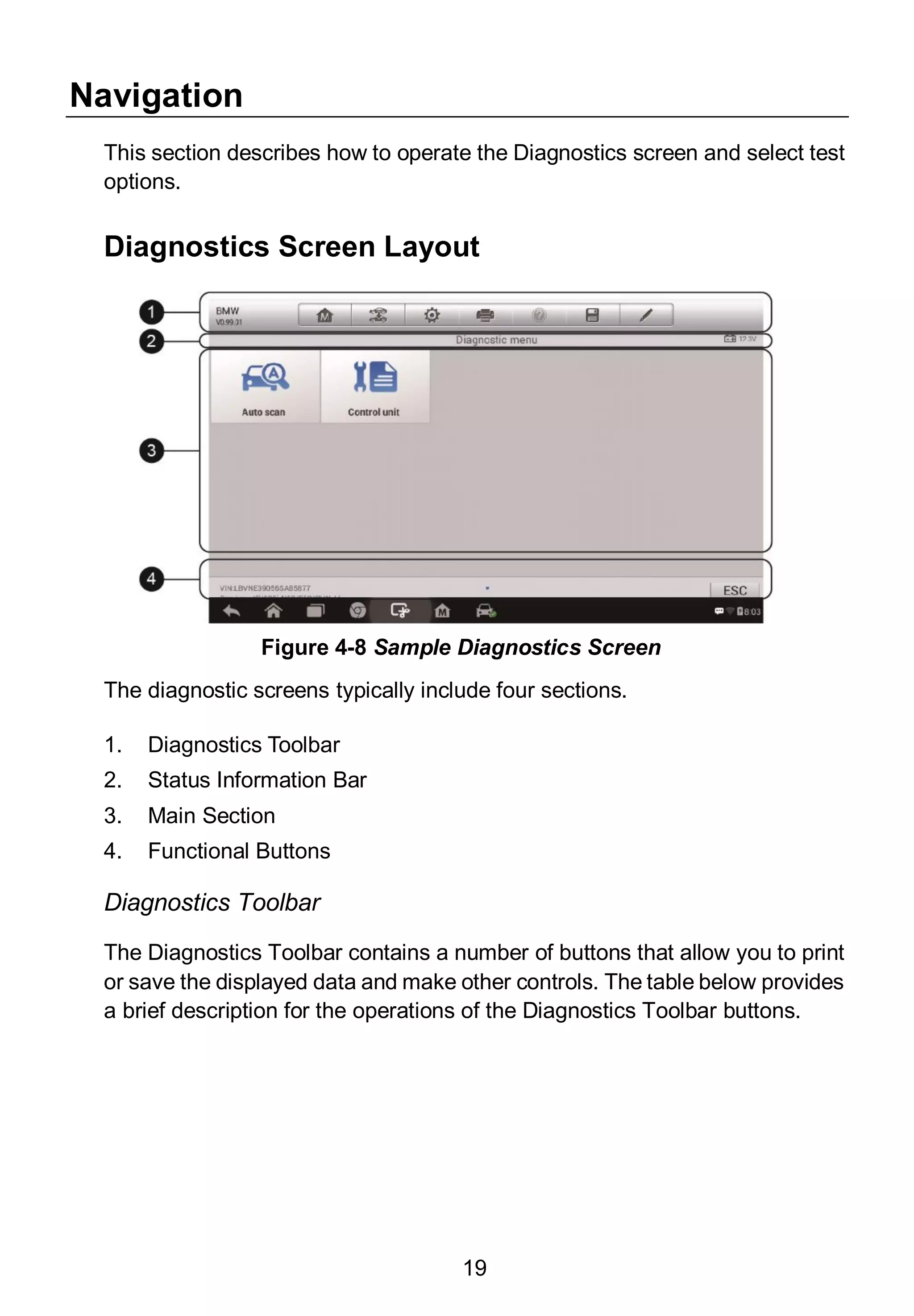 19
Navigation
This section describes how to operate the Diagnostics screen and select test
options.
Diagnostics Screen Layout
The diagnostic screens typically include four sections.
1. Diagnostics Toolbar
2. Status Information Bar
3. Main Section
4. Functional Buttons
Diagnostics Toolbar
The Diagnostics Toolbar contains a number of buttons that allow you to print
or save the displayed data and make other controls. The table below provides
a brief description for the operations of the Diagnostics Toolbar buttons.
Figure 4-8 Sample Diagnostics Screen
 