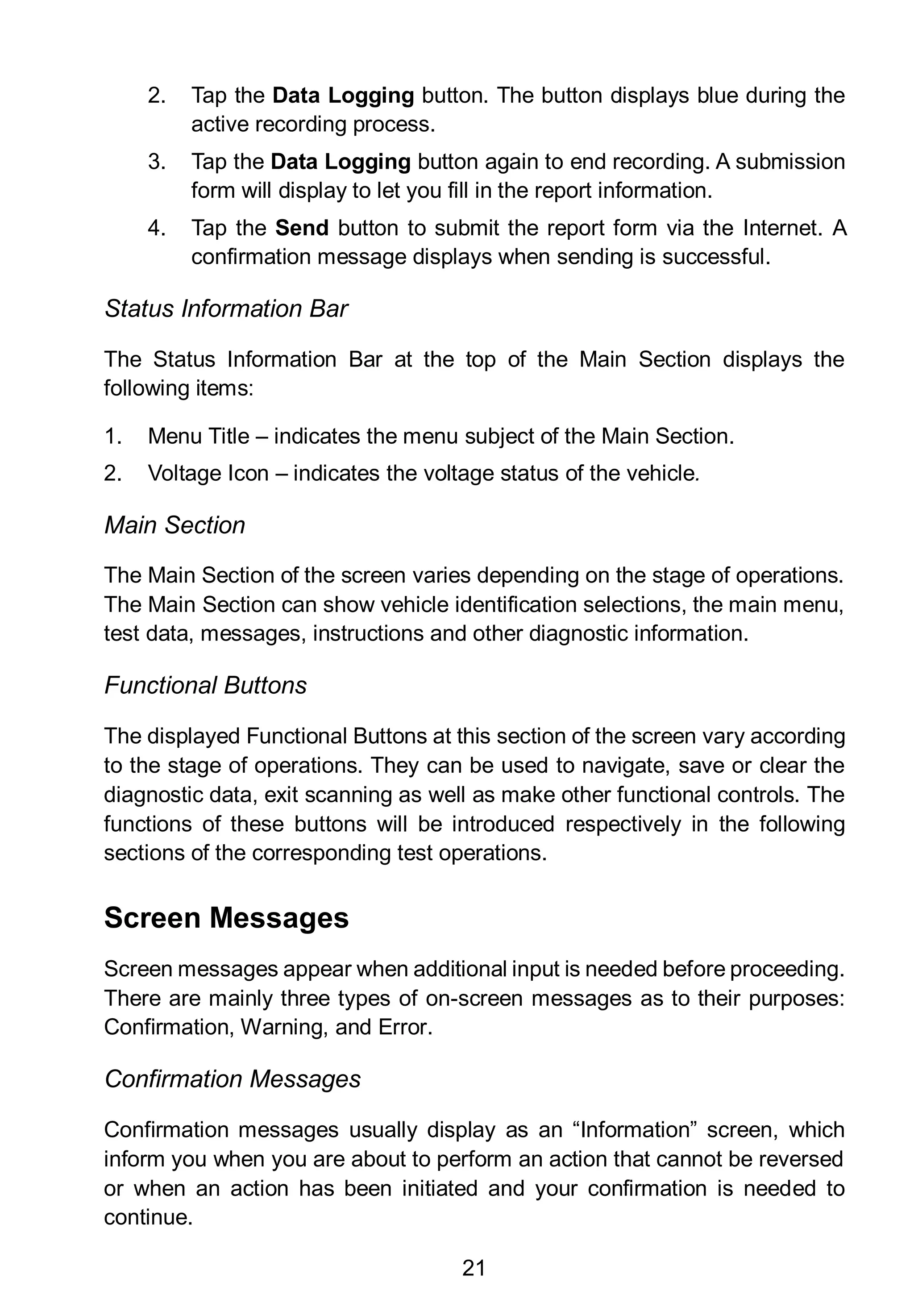 21
2. Tap the Data Logging button. The button displays blue during the
active recording process.
3. Tap the Data Logging button again to end recording. A submission
form will display to let you fill in the report information.
4. Tap the Send button to submit the report form via the Internet. A
confirmation message displays when sending is successful.
Status Information Bar
The Status Information Bar at the top of the Main Section displays the
following items:
1. Menu Title – indicates the menu subject of the Main Section.
2. Voltage Icon – indicates the voltage status of the vehicle.
Main Section
The Main Section of the screen varies depending on the stage of operations.
The Main Section can show vehicle identification selections, the main menu,
test data, messages, instructions and other diagnostic information.
Functional Buttons
The displayed Functional Buttons at this section of the screen vary according
to the stage of operations. They can be used to navigate, save or clear the
diagnostic data, exit scanning as well as make other functional controls. The
functions of these buttons will be introduced respectively in the following
sections of the corresponding test operations.
Screen Messages
Screen messages appear when additional input is needed before proceeding.
There are mainly three types of on-screen messages as to their purposes:
Confirmation, Warning, and Error.
Confirmation Messages
Confirmation messages usually display as an “Information” screen, which
inform you when you are about to perform an action that cannot be reversed
or when an action has been initiated and your confirmation is needed to
continue.
 