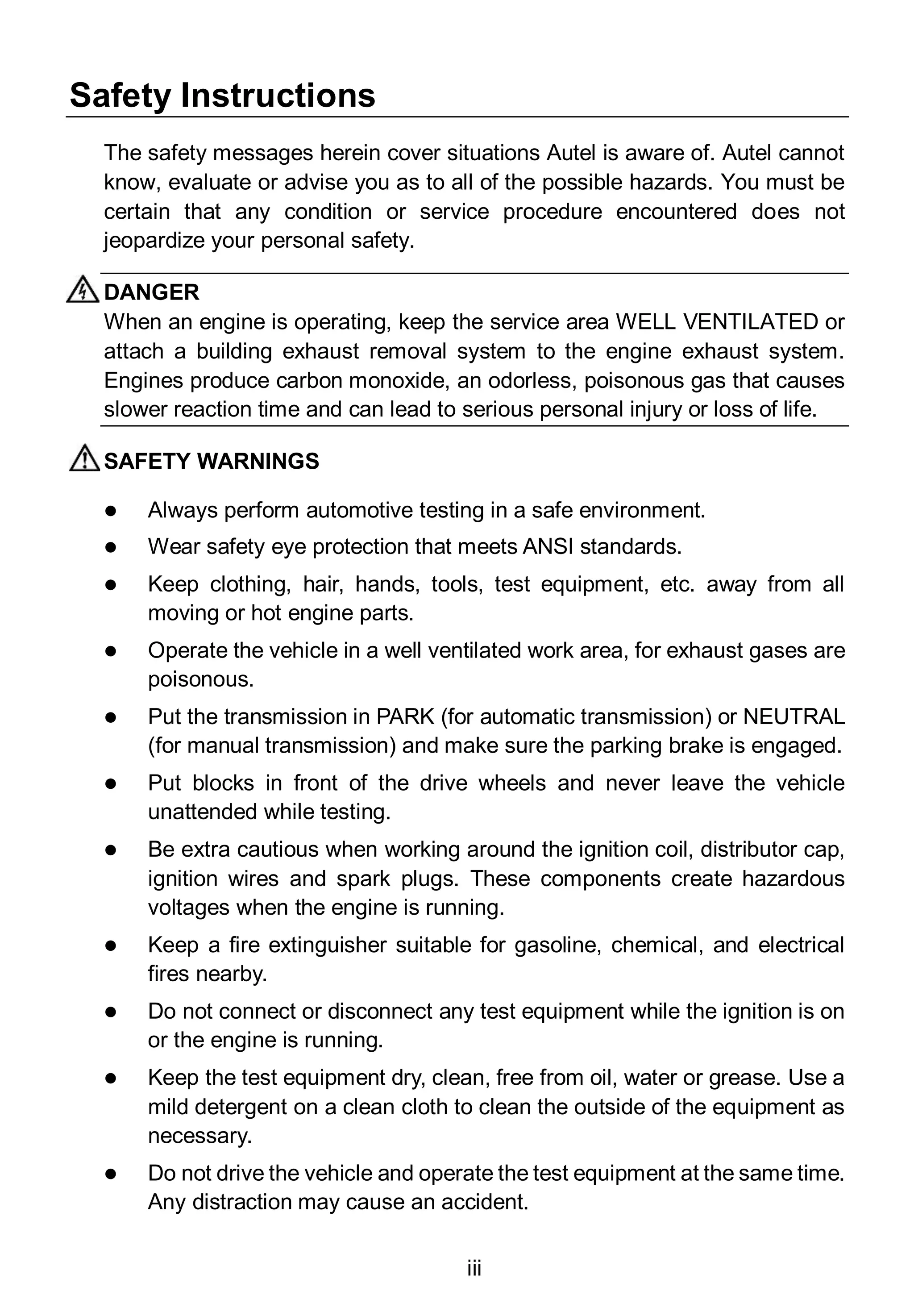 iii
Safety Instructions
The safety messages herein cover situations Autel is aware of. Autel cannot
know, evaluate or advise you as to all of the possible hazards. You must be
certain that any condition or service procedure encountered does not
jeopardize your personal safety.
DANGER
When an engine is operating, keep the service area WELL VENTILATED or
attach a building exhaust removal system to the engine exhaust system.
Engines produce carbon monoxide, an odorless, poisonous gas that causes
slower reaction time and can lead to serious personal injury or loss of life.
SAFETY WARNINGS
 Always perform automotive testing in a safe environment.
 Wear safety eye protection that meets ANSI standards.
 Keep clothing, hair, hands, tools, test equipment, etc. away from all
moving or hot engine parts.
 Operate the vehicle in a well ventilated work area, for exhaust gases are
poisonous.
 Put the transmission in PARK (for automatic transmission) or NEUTRAL
(for manual transmission) and make sure the parking brake is engaged.
 Put blocks in front of the drive wheels and never leave the vehicle
unattended while testing.
 Be extra cautious when working around the ignition coil, distributor cap,
ignition wires and spark plugs. These components create hazardous
voltages when the engine is running.
 Keep a fire extinguisher suitable for gasoline, chemical, and electrical
fires nearby.
 Do not connect or disconnect any test equipment while the ignition is on
or the engine is running.
 Keep the test equipment dry, clean, free from oil, water or grease. Use a
mild detergent on a clean cloth to clean the outside of the equipment as
necessary.
 Do not drive the vehicle and operate the test equipment at the same time.
Any distraction may cause an accident.
 