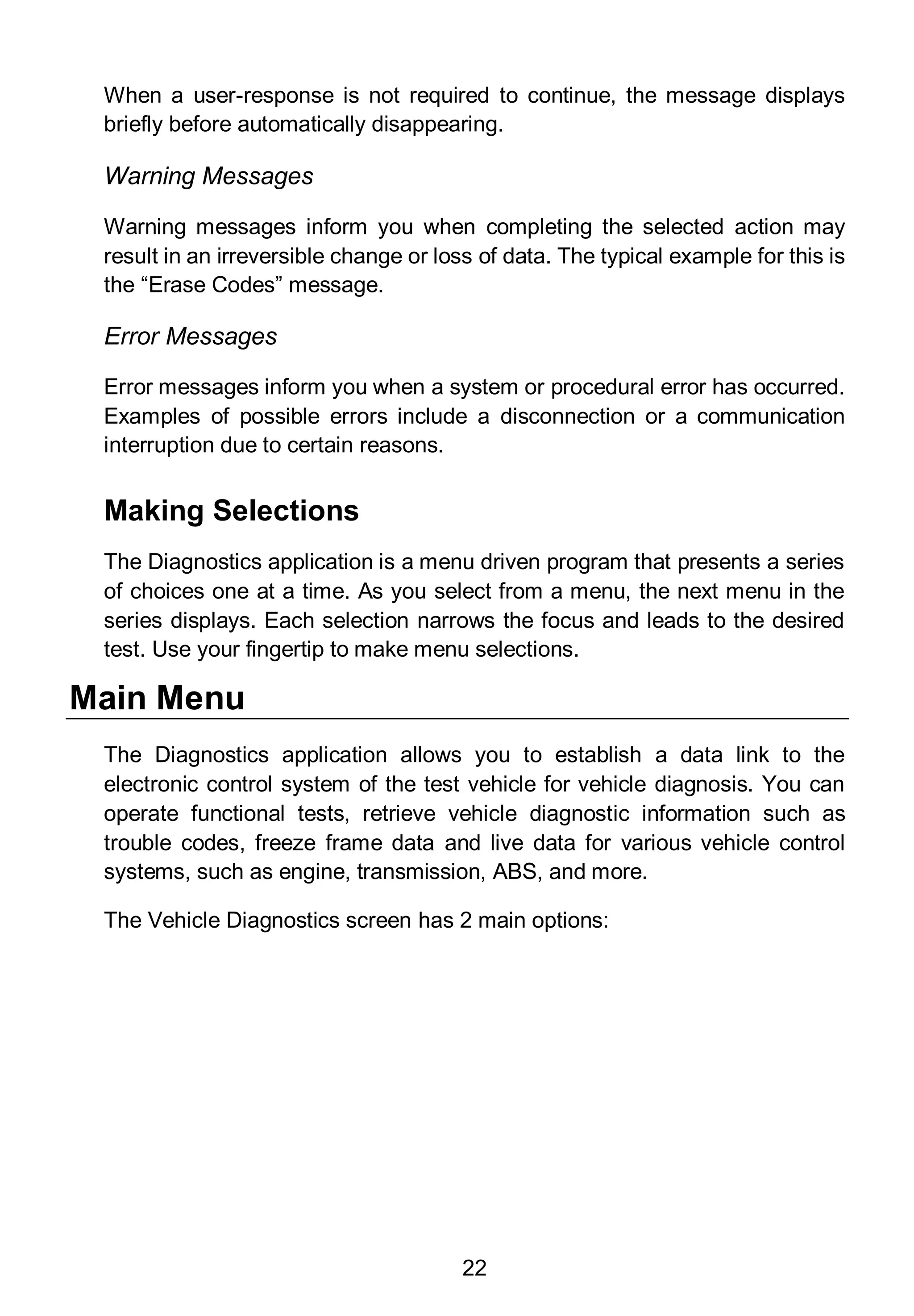 22
When a user-response is not required to continue, the message displays
briefly before automatically disappearing.
Warning Messages
Warning messages inform you when completing the selected action may
result in an irreversible change or loss of data. The typical example for this is
the “Erase Codes” message.
Error Messages
Error messages inform you when a system or procedural error has occurred.
Examples of possible errors include a disconnection or a communication
interruption due to certain reasons.
Making Selections
The Diagnostics application is a menu driven program that presents a series
of choices one at a time. As you select from a menu, the next menu in the
series displays. Each selection narrows the focus and leads to the desired
test. Use your fingertip to make menu selections.
Main Menu
The Diagnostics application allows you to establish a data link to the
electronic control system of the test vehicle for vehicle diagnosis. You can
operate functional tests, retrieve vehicle diagnostic information such as
trouble codes, freeze frame data and live data for various vehicle control
systems, such as engine, transmission, ABS, and more.
The Vehicle Diagnostics screen has 2 main options:
 