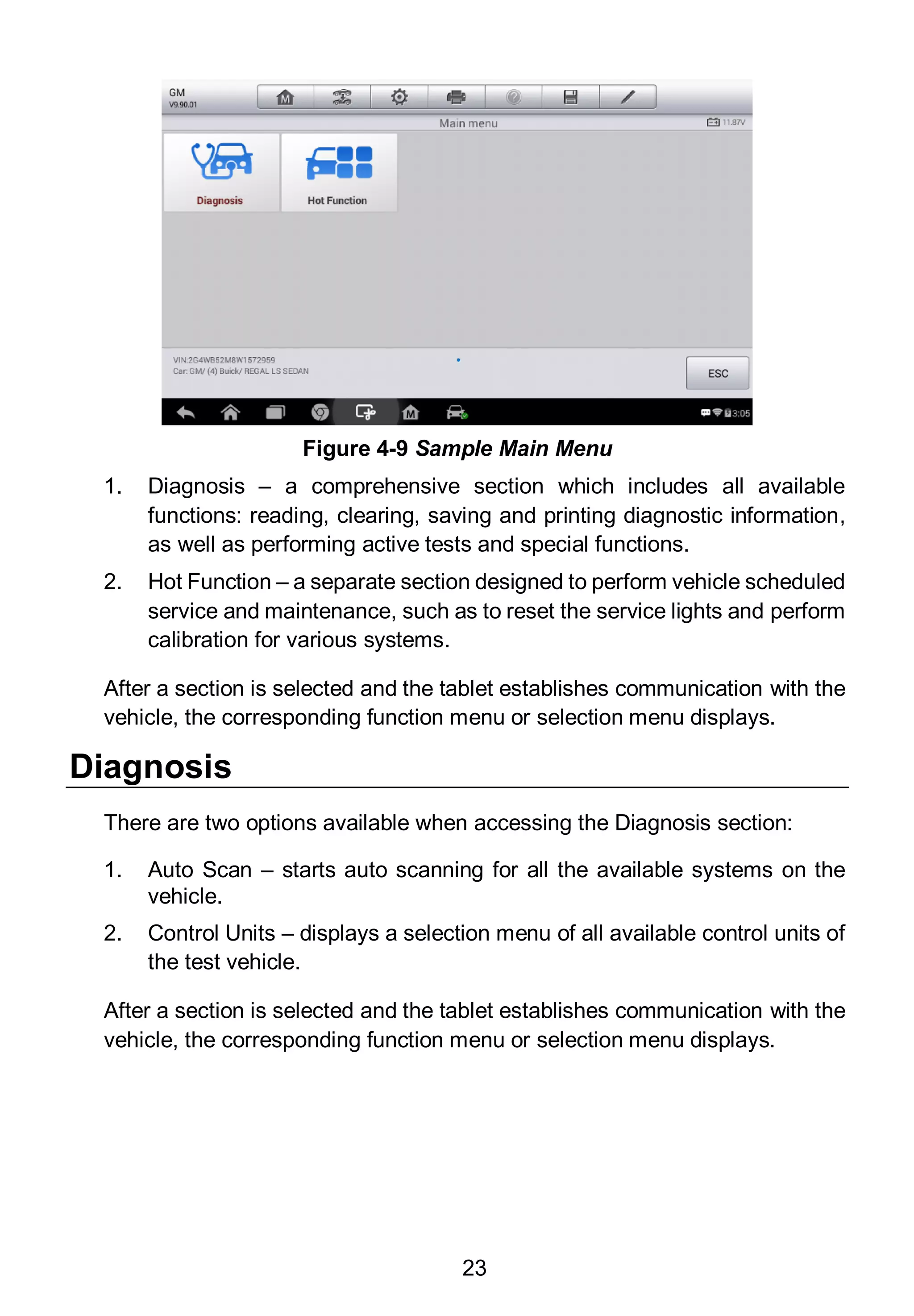 23
1. Diagnosis – a comprehensive section which includes all available
functions: reading, clearing, saving and printing diagnostic information,
as well as performing active tests and special functions.
2. Hot Function – a separate section designed to perform vehicle scheduled
service and maintenance, such as to reset the service lights and perform
calibration for various systems.
After a section is selected and the tablet establishes communication with the
vehicle, the corresponding function menu or selection menu displays.
Diagnosis
There are two options available when accessing the Diagnosis section:
1. Auto Scan – starts auto scanning for all the available systems on the
vehicle.
2. Control Units – displays a selection menu of all available control units of
the test vehicle.
After a section is selected and the tablet establishes communication with the
vehicle, the corresponding function menu or selection menu displays.
Figure 4-9 Sample Main Menu
 