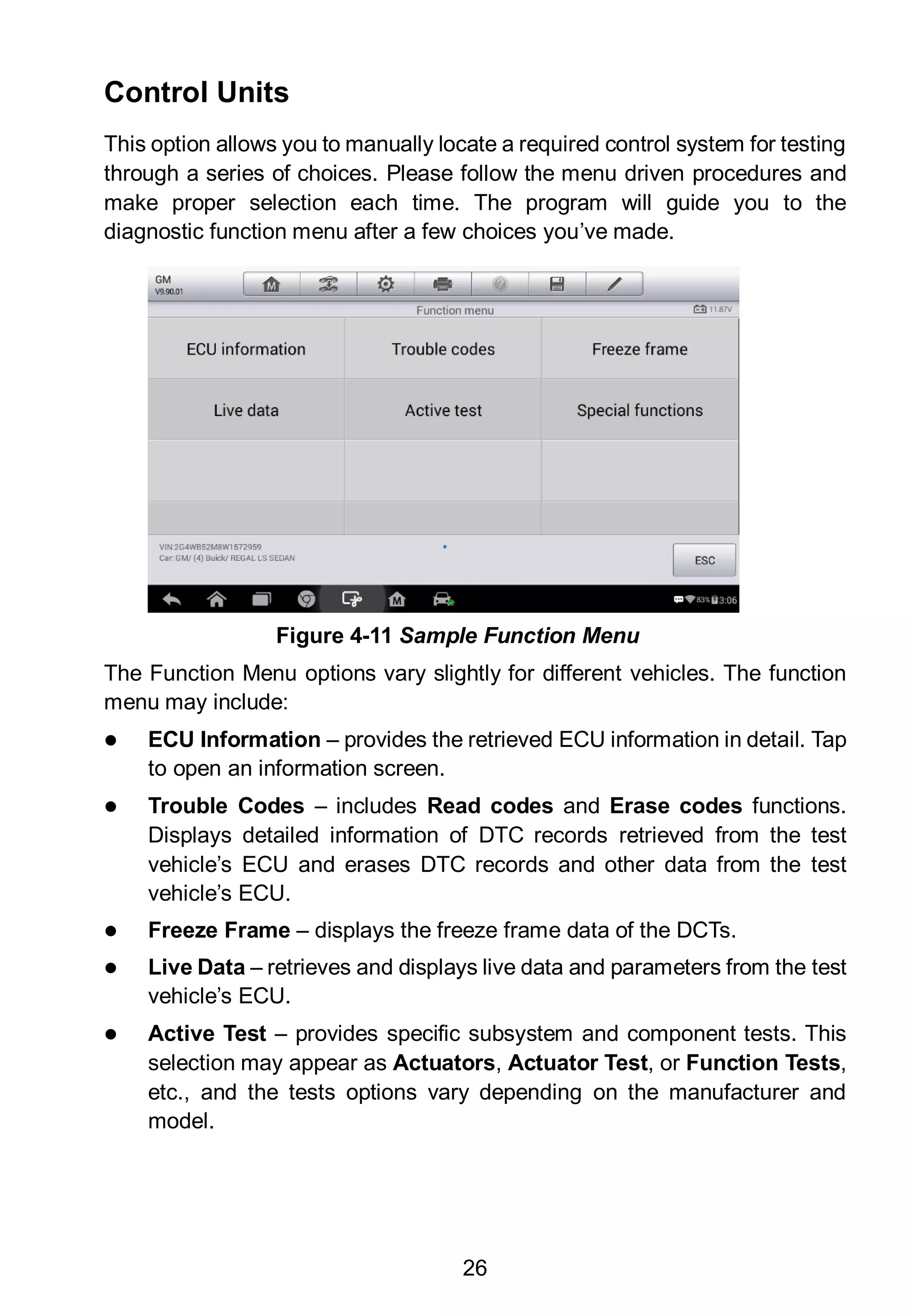 26
Control Units
This option allows you to manually locate a required control system for testing
through a series of choices. Please follow the menu driven procedures and
make proper selection each time. The program will guide you to the
diagnostic function menu after a few choices you’ve made.
The Function Menu options vary slightly for different vehicles. The function
menu may include:
 ECU Information – provides the retrieved ECU information in detail. Tap
to open an information screen.
 Trouble Codes – includes Read codes and Erase codes functions.
Displays detailed information of DTC records retrieved from the test
vehicle’s ECU and erases DTC records and other data from the test
vehicle’s ECU.
 Freeze Frame – displays the freeze frame data of the DCTs.
 Live Data – retrieves and displays live data and parameters from the test
vehicle’s ECU.
 Active Test – provides specific subsystem and component tests. This
selection may appear as Actuators, Actuator Test, or Function Tests,
etc., and the tests options vary depending on the manufacturer and
model.
Figure 4-11 Sample Function Menu
 