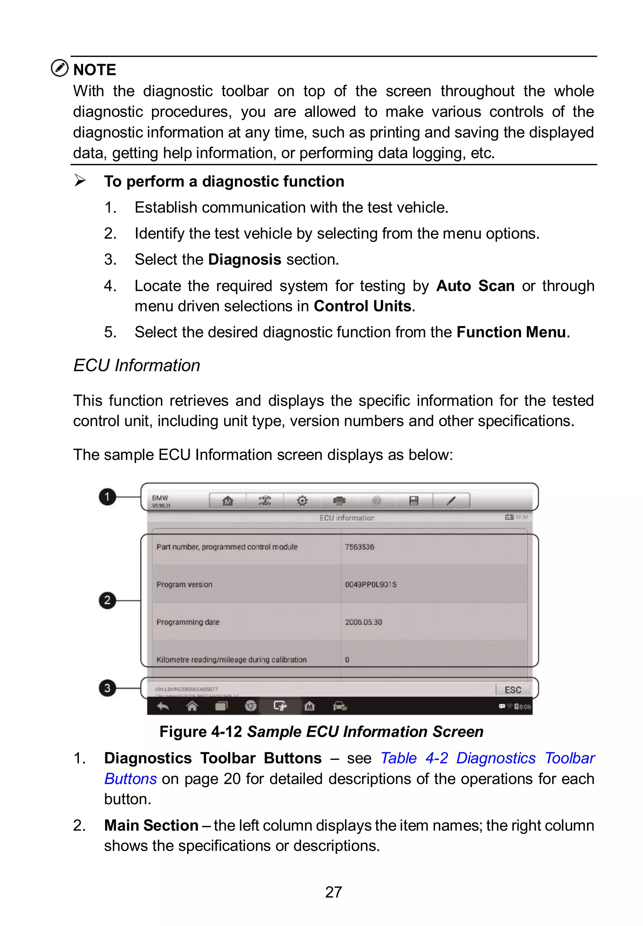 27
NOTE
With the diagnostic toolbar on top of the screen throughout the whole
diagnostic procedures, you are allowed to make various controls of the
diagnostic information at any time, such as printing and saving the displayed
data, getting help information, or performing data logging, etc.
 To perform a diagnostic function
1. Establish communication with the test vehicle.
2. Identify the test vehicle by selecting from the menu options.
3. Select the Diagnosis section.
4. Locate the required system for testing by Auto Scan or through
menu driven selections in Control Units.
5. Select the desired diagnostic function from the Function Menu.
ECU Information
This function retrieves and displays the specific information for the tested
control unit, including unit type, version numbers and other specifications.
The sample ECU Information screen displays as below:
1. Diagnostics Toolbar Buttons – see Table 4-2 Diagnostics Toolbar
Buttons on page 20 for detailed descriptions of the operations for each
button.
2. Main Section – the left column displays the item names; the right column
shows the specifications or descriptions.
Figure 4-12 Sample ECU Information Screen
 