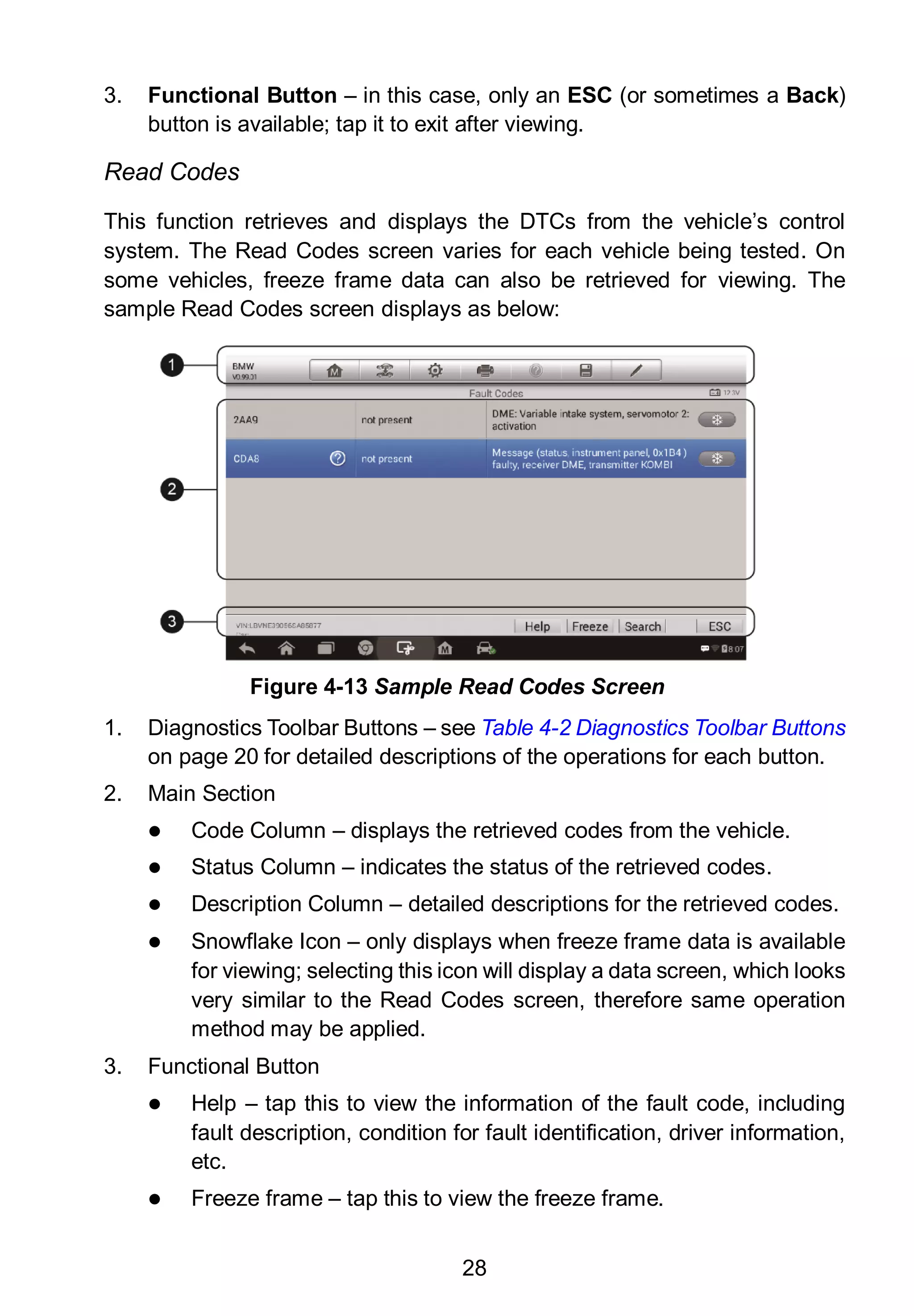 28
3. Functional Button – in this case, only an ESC (or sometimes a Back)
button is available; tap it to exit after viewing.
Read Codes
This function retrieves and displays the DTCs from the vehicle’s control
system. The Read Codes screen varies for each vehicle being tested. On
some vehicles, freeze frame data can also be retrieved for viewing. The
sample Read Codes screen displays as below:
1. Diagnostics Toolbar Buttons – see Table 4-2 Diagnostics Toolbar Buttons
on page 20 for detailed descriptions of the operations for each button.
2. Main Section
 Code Column – displays the retrieved codes from the vehicle.
 Status Column – indicates the status of the retrieved codes.
 Description Column – detailed descriptions for the retrieved codes.
 Snowflake Icon – only displays when freeze frame data is available
for viewing; selecting this icon will display a data screen, which looks
very similar to the Read Codes screen, therefore same operation
method may be applied.
3. Functional Button
 Help – tap this to view the information of the fault code, including
fault description, condition for fault identification, driver information,
etc.
 Freeze frame – tap this to view the freeze frame.
Figure 4-13 Sample Read Codes Screen
 