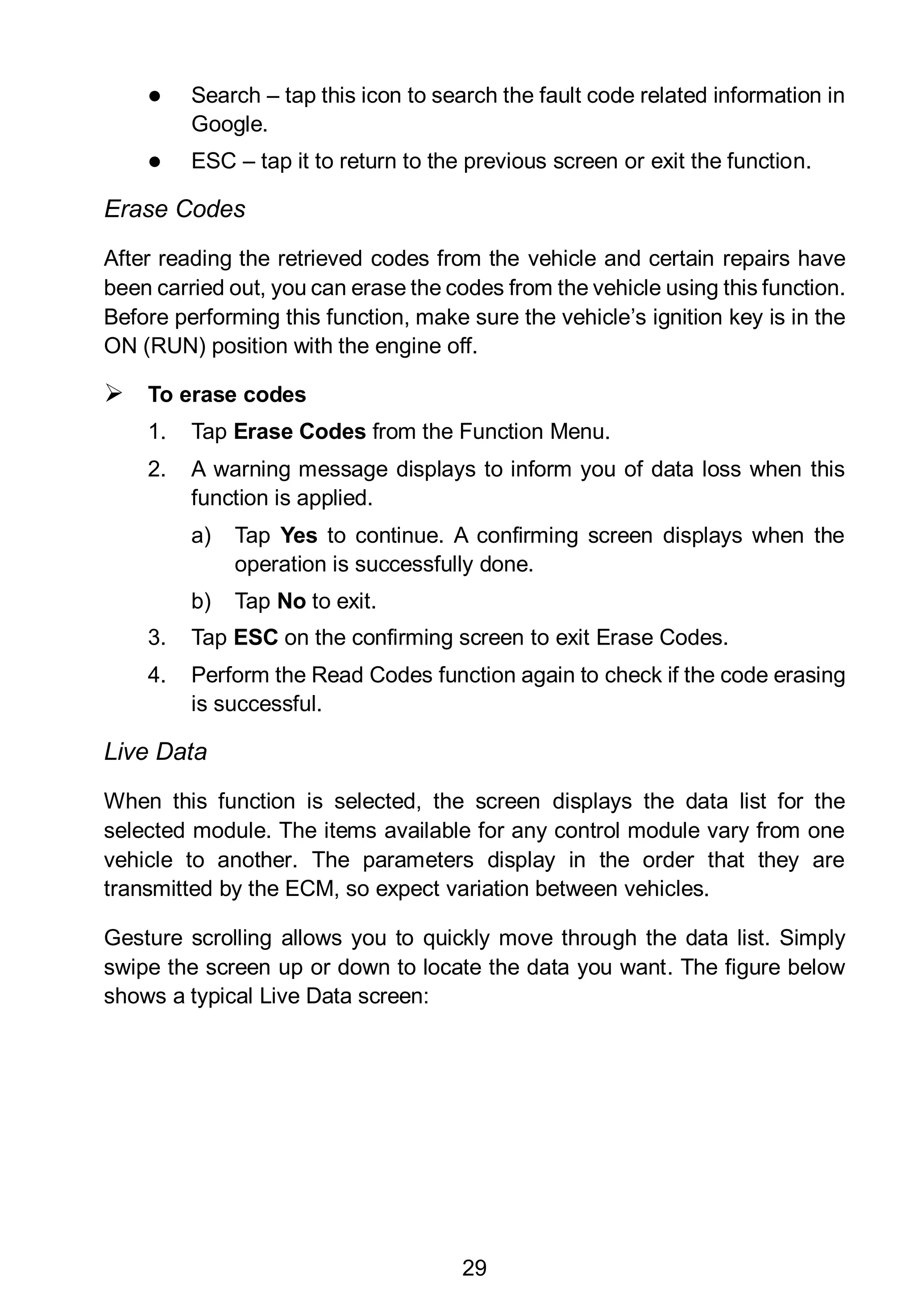 29
 Search – tap this icon to search the fault code related information in
Google.
 ESC – tap it to return to the previous screen or exit the function.
Erase Codes
After reading the retrieved codes from the vehicle and certain repairs have
been carried out, you can erase the codes from the vehicle using this function.
Before performing this function, make sure the vehicle’s ignition key is in the
ON (RUN) position with the engine off.
 To erase codes
1. Tap Erase Codes from the Function Menu.
2. A warning message displays to inform you of data loss when this
function is applied.
a) Tap Yes to continue. A confirming screen displays when the
operation is successfully done.
b) Tap No to exit.
3. Tap ESC on the confirming screen to exit Erase Codes.
4. Perform the Read Codes function again to check if the code erasing
is successful.
Live Data
When this function is selected, the screen displays the data list for the
selected module. The items available for any control module vary from one
vehicle to another. The parameters display in the order that they are
transmitted by the ECM, so expect variation between vehicles.
Gesture scrolling allows you to quickly move through the data list. Simply
swipe the screen up or down to locate the data you want. The figure below
shows a typical Live Data screen:
 